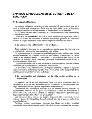 CAPITULO 8. PROBLEMAS EN EL CONCEPTO DE LA
EDUCACION
8.1 La escuela obligatoria.
La escuela obligatoria garantiza en una sociedad el nivel mínimo que se le
exige a todos sus ciudadanos. Cada uno de ellos debe tener la formación
necesaria para participar activamente en el desarrollo de dicha sociedad.
En Cuba esa escuela tiene nueve grados y dos niveles instructivos: la primaria y
la secundaria básica.
Cuáles son los problemas a los que se debe enfrentar ese egresado, sobre la
base de las cuales se conforman el sistema escolar que garantice su formación,
es decir, su objeto específico de educación: el proceso docente-educativo.
1. La necesidad de su formación como productor.
Todo ciudadano tiene que ser un productor, un sujeto capaz de incorporarse a
la vida laboral y generar bienes materiales o espirituales.
No nos referimos a la formación de habilidades específicas profesionales, sino a
aquellas generales de cualquier productor que implican el desarrollo de ciertas
capacidades generalizadoras, convicciones y sentimientos del productor de
riquezas. Sin embargo, esas cualidades generales se forman en la práctica en la
actividad concreta específica.
Lo general se informa en el aula, en la clase, en lo académico, pero se alcanza,
se domina, en la práctica social, en la vida, en lo laboral.
Un productor, en su vida laboral se ve obligado a razonar, a aplicar la lógica de
su pensamiento a enfrentarse a problemas y resolverlos. Debe comprender tanto
cualitativa como cuantitativamente su trabajo.
2. La participación del ciudadano en la vida social, política de la
comunidad.
El egresado de la escuela obligatoria tiene que estar preparado para su
participación activa en las actividades de su comunidad. Estar preparado para
elegir y ser elegido en los órganos de poder de esa comunidad.
Comprender los fenómenos sociales que le rodean implica dominar las
regularidades históricas de su país y nacionalidad y cómo se manifestaron o
manifiestan en su comunidad. Conocer los hechos e interpretarlos para ser capaz
de participar conscientemente en los que suceden.
Los momentos de la vida de su cuadra, circunscripción y municipio, de sus
mejores hijos en la vida política, laboral, cultural, etc., tiene que ser parte de su
formación básica.
Participar implica comunicarse, expresar sus ideas con orden, logicidad,
coherencia, tanto oral como por escrito. Significa también, conocer las normas y
 