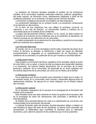 La disciplina de Ciencias Sociales posibilita el análisis de los fenómenos
sociales, de la comunidad, mediante contenidos históricos, políticos, geográficos,
del poder popular, de formación cívica, debidamente integrados a partir de los
problemas presentes, en el contenido y la lógica de las Ciencias Sociales.
La formación ciudadana del escolar es el objetivo de esta asignatura.
La comprensión ideológica de su contexto social y su proyección consecuente
es la intención en ella inmersa.
En el seno de esa asignatura hay que reflejar el acontecer comunal, su
valoración y sus vías de solución. La comprensión política e histórica de su
comunidad pasa por el análisis de los problemas.
La lógica del pensamiento histórico, político, en fin, social, se debe mostrar en
el contexto de la solución de los problemas que se le presenten al estudiante, de
manera concreta en sus relaciones con la comunidad.
La cabal comprensión de su persona en la vida política y social de la comunidad
debe ser contenido de la asignatura.
Las Ciencias Naturales
El escolar vive en un mundo tecnológico donde están presentes las leyes de la
Física, la Química, la Biología, la Electrónica y debe ser capaz de utilizarlas
conscientemente e integradas en la caracterización de los fenómenos más
cotidianos de su actividad y en particular de los que muestra su actividad laboral.
La Educación Física
Está dirigida a la formación del futuro ciudadano de la sociedad, desde el punto
de vista físico y de su salud, a través de ella se prepara para desarrollar deportes
y la recreación, los buenos hábitos alimenticios, ser un promotor de la salud
personal y colectiva, de su comunidad. Se desarrolla de un modo integrado con
los centros deportivos de la comunidad, así como con el médico de la familia.
La Educación Artística
Es la asignatura que forma al escolar para interpretar lo bello que lo rodea, en
su contexto social, en su comunidad, para conocer y desarrollar algunos tipos de
realizaciones artísticas. Se ejecuta de un modo integrado con el módulo cultural
del municipio.
La Educación Laboral
Es la disciplina integradora de la escuela es la encargada de la formación del
escolar como productor.
Esta disciplina tiene que estar presente en todos los grados de la escuela y ella
es la encargada de hacer las valoraciones más profundas y científicas de la
actividad laboral.
El análisis de la actividad laboral con vista a su optimización es una de las vías
fundamentales de la activización del escolar.
Lo laboral formando parte del proceso docente-educativo obliga a integrar en
esa disciplina la lógica del resto de las disciplinas, el idioma como expresión del
pensamiento, la Matemática para cuantificar la actividad para su valoración
económica, para valorar la solución de los problemas que en él se presenten.
 