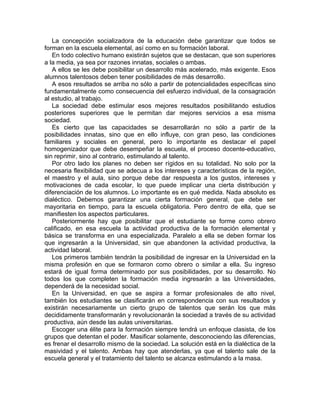 La concepción socializadora de la educación debe garantizar que todos se
forman en la escuela elemental, así como en su formación laboral.
En todo colectivo humano existirán sujetos que se destacan, que son superiores
a la media, ya sea por razones innatas, sociales o ambas.
A ellos se les debe posibilitar un desarrollo más acelerado, más exigente. Esos
alumnos talentosos deben tener posibilidades de más desarrollo.
A esos resultados se arriba no sólo a partir de potencialidades específicas sino
fundamentalmente como consecuencia del esfuerzo individual, de la consagración
al estudio, al trabajo.
La sociedad debe estimular esos mejores resultados posibilitando estudios
posteriores superiores que le permitan dar mejores servicios a esa misma
sociedad.
Es cierto que las capacidades se desarrollarán no sólo a partir de la
posibilidades innatas, sino que en ello influye, con gran peso, las condiciones
familiares y sociales en general, pero lo importante es destacar el papel
homogenizador que debe desempeñar la escuela, el proceso docente-educativo,
sin reprimir, sino al contrario, estimulando al talento.
Por otro lado los planes no deben ser rígidos en su totalidad. No solo por la
necesaria flexibilidad que se adecua a los intereses y características de la región,
el maestro y el aula, sino porque debe dar respuesta a los gustos, intereses y
motivaciones de cada escolar, lo que puede implicar una cierta distribución y
diferenciación de los alumnos. Lo importante es en qué medida. Nada absoluto es
dialéctico. Debemos garantizar una cierta formación general, que debe ser
mayoritaria en tiempo, para la escuela obligatoria. Pero dentro de ella, que se
manifiesten los aspectos particulares.
Posteriormente hay que posibilitar que el estudiante se forme como obrero
calificado, en esa escuela la actividad productiva de la formación elemental y
básica se transforma en una especializada. Paralelo a ella se deben formar los
que ingresarán a la Universidad, sin que abandonen la actividad productiva, la
actividad laboral.
Los primeros también tendrán la posibilidad de ingresar en la Universidad en la
misma profesión en que se formaron como obrero o similar a ella. Su ingreso
estará de igual forma determinado por sus posibilidades, por su desarrollo. No
todos los que completen la formación media ingresarán a las Universidades,
dependerá de la necesidad social.
En la Universidad, en que se aspira a formar profesionales de alto nivel,
también los estudiantes se clasificarán en correspondencia con sus resultados y
existirán necesariamente un cierto grupo de talentos que serán los que más
decididamente transformarán y revolucionarán la sociedad a través de su actividad
productiva, aún desde las aulas universitarias.
Escoger una élite para la formación siempre tendrá un enfoque clasista, de los
grupos que detentan el poder. Masificar solamente, desconociendo las diferencias,
es frenar el desarrollo mismo de la sociedad. La solución está en la dialéctica de la
masividad y el talento. Ambas hay que atenderlas, ya que el talento sale de la
escuela general y el tratamiento del talento se alcanza estimulando a la masa.
 