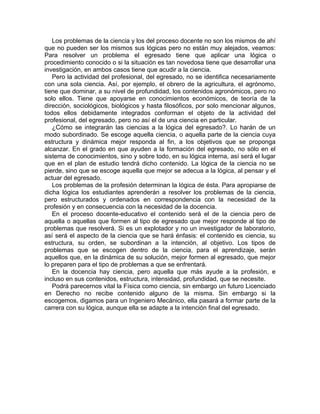 Los problemas de la ciencia y los del proceso docente no son los mismos de ahí
que no pueden ser los mismos sus lógicas pero no están muy alejados, veamos:
Para resolver un problema el egresado tiene que aplicar una lógica o
procedimiento conocido o si la situación es tan novedosa tiene que desarrollar una
investigación, en ambos casos tiene que acudir a la ciencia.
Pero la actividad del profesional, del egresado, no se identifica necesariamente
con una sola ciencia. Así, por ejemplo, el obrero de la agricultura, el agrónomo,
tiene que dominar, a su nivel de profundidad, los contenidos agronómicos, pero no
solo ellos. Tiene que apoyarse en conocimientos económicos, de teoría de la
dirección, sociológicos, biológicos y hasta filosóficos, por solo mencionar algunos,
todos ellos debidamente integrados conforman el objeto de la actividad del
profesional, del egresado, pero no así el de una ciencia en particular.
¿Cómo se integrarán las ciencias a la lógica del egresado?. Lo harán de un
modo subordinado. Se escoge aquella ciencia, o aquella parte de la ciencia cuya
estructura y dinámica mejor responda al fin, a los objetivos que se proponga
alcanzar. En el grado en que ayuden a la formación del egresado, no sólo en el
sistema de conocimientos, sino y sobre todo, en su lógica interna, así será el lugar
que en el plan de estudio tendrá dicho contenido. La lógica de la ciencia no se
pierde, sino que se escoge aquella que mejor se adecua a la lógica, al pensar y el
actuar del egresado.
Los problemas de la profesión determinan la lógica de ésta. Para apropiarse de
dicha lógica los estudiantes aprenderán a resolver los problemas de la ciencia,
pero estructurados y ordenados en correspondencia con la necesidad de la
profesión y en consecuencia con la necesidad de la docencia.
En el proceso docente-educativo el contenido será el de la ciencia pero de
aquella o aquellas que formen al tipo de egresado que mejor responde al tipo de
problemas que resolverá. Si es un explotador y no un investigador de laboratorio,
así será el aspecto de la ciencia que se hará énfasis: el contenido es ciencia, su
estructura, su orden, se subordinan a la intención, al objetivo. Los tipos de
problemas que se escogen dentro de la ciencia, para el aprendizaje, serán
aquellos que, en la dinámica de su solución, mejor formen al egresado, que mejor
lo preparen para el tipo de problemas a que se enfrentará.
En la docencia hay ciencia, pero aquella que más ayude a la profesión, e
incluso en sus contenidos, estructura, intensidad, profundidad, que se necesite.
Podrá parecernos vital la Física como ciencia, sin embargo un futuro Licenciado
en Derecho no recibe contenido alguno de la misma. Sin embargo si la
escogemos, digamos para un Ingeniero Mecánico, ella pasará a formar parte de la
carrera con su lógica, aunque ella se adapte a la intención final del egresado.
 