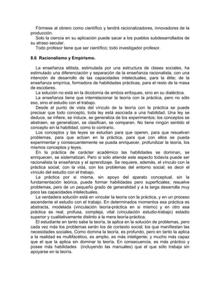 Fórmese al obrero como científico y tendrá racionalizadores, innovadores de la
producción.
Solo la ciencia en su aplicación puede sacar a los pueblos subdesarrollados de
su atraso secular.
Todo profesor tiene que ser científico; todo investigador profesor.
8.6 Racionalismo y Empirismo.
La enseñanza elitista, estimulada por una estructura de clases sociales, ha
estimulado una diferenciación y separación de la enseñanza racionalista, con una
intención de desarrollo de las capacidades intelectuales, para la élite; de la
enseñanza empírica, formadora de habilidades prácticas, para el resto de la masa
de escolares.
La solución no está en la dicotomía de ambos enfoques, sino en su dialéctica.
La enseñanza tiene que interrelacionar la teoría con la práctica, pero no sólo
eso, sino el estudio con el trabajo.
Desde el punto de vista del vínculo de la teoría con la práctica se puede
precisar que todo concepto, toda ley está asociada a una habilidad. Una ley se
deduce, se infiere, se induce, se generaliza de los experimentos; los conceptos se
abstraen, se generalizan, se clasifican, se comparan. No tiene ningún sentido el
concepto sin la habilidad, como lo contrario.
Los conceptos y las leyes se estudian para que operen, para que resuelvan
problemas, para que actúen en la práctica, para que con ellos se pueda
experimentar y consecuentemente se pueda enriquecer, profundizar la teoría, los
mismos conceptos y leyes.
En la práctica de carácter académico las habilidades se dominan, se
enriquecen, se sistematizan. Pero si solo atiende este aspecto todavía puede ser
racionalista la enseñanza y el aprendizaje. Se requiere, además, el vínculo con la
práctica social, con la vida, con los problemas del entorno social; es decir el
vínculo del estudio con el trabajo.
La práctica por si misma, sin apoyo del aparato conceptual, sin la
fundamentación teórica, puede formar habilidades pero superficiales; resuelve
problemas, pero de un pequeño grado de generalidad y a la larga desarrolla muy
poco las capacidades intelectuales.
La verdadera solución está en vincular la teoría con la práctica, y en un proceso
ascendente el estudio con el trabajo. En determinados momentos esa práctica es
abstracta, modelada (vinculación teoría-práctica en si mismo) y en otro esa
práctica es real, profusa, compleja, vital (vinculación estudio-trabajo) estadio
superior y cualitativamente distinto a la mera teoría-práctica.
El estudiante en tanto sabe la teoría, la aplica en la solución de problemas, pero
cada vez más los problemas serán los de contexto social, los que manifiestan las
necesidades sociales, Como domina la teoría, es profundo, pero en tanto la aplica
a la realidad es multifacético, es amplio, es más inteligente; y mucho más capaz
que el que la aplica sin dominar la teoría. En consecuencia, es más práctico y
posee más habilidades (incluyendo las manuales) que el que sólo trabaja sin
apoyarse en la teoría.
 