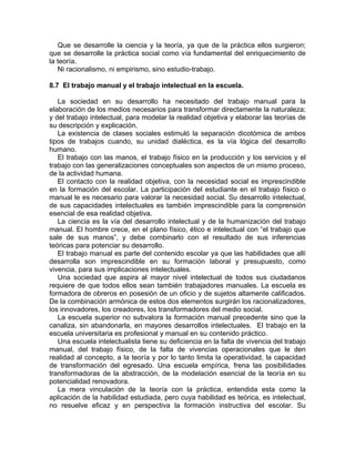 Que se desarrolle la ciencia y la teoría, ya que de la práctica ellos surgieron;
que se desarrolle la práctica social como vía fundamental del enriquecimiento de
la teoría.
Ni racionalismo, ni empirismo, sino estudio-trabajo.
8.7 El trabajo manual y el trabajo intelectual en la escuela.
La sociedad en su desarrollo ha necesitado del trabajo manual para la
elaboración de los medios necesarios para transformar directamente la naturaleza;
y del trabajo intelectual, para modelar la realidad objetiva y elaborar las teorías de
su descripción y explicación.
La existencia de clases sociales estimuló la separación dicotómica de ambos
tipos de trabajos cuando, su unidad dialéctica, es la vía lógica del desarrollo
humano.
El trabajo con las manos, el trabajo físico en la producción y los servicios y el
trabajo con las generalizaciones conceptuales son aspectos de un mismo proceso,
de la actividad humana.
El contacto con la realidad objetiva, con la necesidad social es imprescindible
en la formación del escolar. La participación del estudiante en el trabajo físico o
manual le es necesario para valorar la necesidad social. Su desarrollo intelectual,
de sus capacidades intelectuales es también imprescindible para la comprensión
esencial de esa realidad objetiva.
La ciencia es la vía del desarrollo intelectual y de la humanización del trabajo
manual. El hombre crece, en el plano físico, ético e intelectual con “el trabajo que
sale de sus manos”, y debe combinarlo con el resultado de sus inferencias
teóricas para potenciar su desarrollo.
El trabajo manual es parte del contenido escolar ya que las habilidades que allí
desarrolla son imprescindible en su formación laboral y presupuesto, como
vivencia, para sus implicaciones intelectuales.
Una sociedad que aspira al mayor nivel intelectual de todos sus ciudadanos
requiere de que todos ellos sean también trabajadores manuales. La escuela es
formadora de obreros en posesión de un oficio y de sujetos altamente calificados.
De la combinación armónica de estos dos elementos surgirán los racionalizadores,
los innovadores, los creadores, los transformadores del medio social.
La escuela superior no subvalora la formación manual precedente sino que la
canaliza, sin abandonarla, en mayores desarrollos intelectuales. El trabajo en la
escuela universitaria es profesional y manual en su contenido práctico.
Una escuela intelectualista tiene su deficiencia en la falta de vivencia del trabajo
manual, del trabajo físico, de la falta de vivencias operacionales que le den
realidad al concepto, a la teoría y por lo tanto limita la operatividad, la capacidad
de transformación del egresado. Una escuela empírica, frena las posibilidades
transformadoras de la abstracción, de la modelación esencial de la teoría en su
potencialidad renovadora.
La mera vinculación de la teoría con la práctica, entendida esta como la
aplicación de la habilidad estudiada, pero cuya habilidad es teórica, es intelectual,
no resuelve eficaz y en perspectiva la formación instructiva del escolar. Su
 