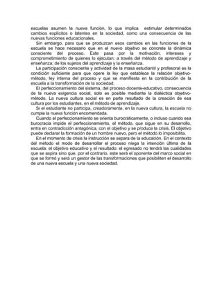 escuelas asumen la nueva función, lo que implica estimular determinados
cambios explícitos o latentes en la sociedad, como una consecuencia de las
nuevas funciones educacionales.
Sin embargo, para que se produzcan esos cambios en las funciones de la
escuela se hace necesario que en el nuevo objetivo se concrete la dinámica
consciente del proceso. Este pasa por la motivación, intereses y
comprometimiento de quienes lo ejecutan; a través del método de aprendizaje y
enseñanza; de los sujetos del aprendizaje y la enseñanza.
La participación consciente y actividad de la masa estudiantil y profesoral es la
condición suficiente para que opere la ley que establece la relación objetivo-
método, ley interna del proceso y que se manifiesta en la contribución de la
escuela a la transformación de la sociedad.
El perfeccionamiento del sistema, del proceso docente-educativo, consecuencia
de la nueva exigencia social, solo es posible mediante la dialéctica objetivo-
método. La nueva cultura social es en parte resultado de la creación de esa
cultura por los estudiantes, en el método de aprendizaje.
Si el estudiante no participa, creadoramente, en la nueva cultura, la escuela no
cumple la nueva función encomendada.
Cuando el perfeccionamiento se orienta burocráticamente, o incluso cuando esa
burocracia impide el perfeccionamiento, el método, que sigue en su desarrollo,
entra en contradicción antagónica, con el objetivo y se produce la crisis. El objetivo
puede declarar la formación de un hombre nuevo, pero el método lo imposibilita.
En el momento de crisis la instrucción se separa de la educación. En el contexto
del método el modo de desarrollar el proceso niega la intención última de la
escuela: el objetivo educativo y el resultado: el egresado no tendrá las cualidades
que se aspira sino que, por el contrario, este será el oponente del marco social en
que se formó y será un gestor de las transformaciones que posibiliten el desarrollo
de una nueva escuela y una nueva sociedad.
 