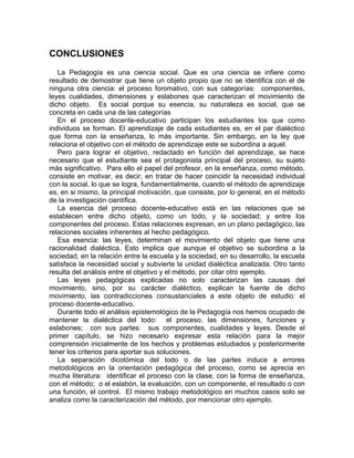 CONCLUSIONES
La Pedagogía es una ciencia social. Que es una ciencia se infiere como
resultado de demostrar que tiene un objeto propio que no se identifica con el de
ninguna otra ciencia: el proceso foromativo, con sus categorías: componentes,
leyes cualidades, dimensiones y eslabones que caracterizan el movimiento de
dicho objeto. Es social porque su esencia, su naturaleza es social, que se
concreta en cada una de las categorías
En el proceso docente-educativo participan los estudiantes los que como
individuos se forman. El aprendizaje de cada estudiantes es, en el par dialéctico
que forma con la enseñanza, lo más importante. Sin embargo, en la ley que
relaciona el objetivo con el método de aprendizaje este se subordina a aquel.
Pero para lograr el objetivo, redactado en función del aprendizaje, se hace
necesario que el estudiante sea el protagonista principal del proceso, su sujeto
más significativo. Para ello el papel del profesor, en la enseñanza, como método,
consiste en motivar, es decir, en tratar de hacer coincidir la necesidad individual
con la social, lo que se logra, fundamentalmente, cuando el método de aprendizaje
es, en si mismo, la principal motivación, que consiste, por lo general, en el método
de la investigación científica.
La esencia del proceso docente-educativo está en las relaciones que se
establecen entre dicho objeto, como un todo, y la sociedad; y entre los
componentes del proceso. Estas relaciones expresan, en un plano pedagógico, las
relaciones sociales inherentes al hecho pedagógico.
Esa esencia: las leyes, determinan el movimiento del objeto que tiene una
racionalidad dialéctica. Esto implica que aunque el objetivo se subordina a la
sociedad, en la relación entre la escuela y la sociedad, en su desarrollo, la escuela
satisface la necesidad social y subvierte la unidad dialéctica analizada. Otro tanto
resulta del análisis entre el objetivo y el método, por citar otro ejemplo.
Las leyes pedagógicas explicadas no solo caracterizan las causas del
movimiento, sino, por su carácter dialéctico, explican la fuente de dicho
movimiento, las contradicciones consustanciales a este objeto de estudio: el
proceso docente-educativo.
Durante todo el análisis epistemológico de la Pedagogía nos hemos ocupado de
mantener la dialéctica del todo: el proceso, las dimensiones, funciones y
eslabones; con sus partes: sus componentes, cualidades y leyes. Desde el
primer capítulo, se hizo necesario expresar esta relación para la mejor
comprensión inicialmente de los hechos y problemas estudiados y posteriormente
tener los criterios para aportar sus soluciones.
La separación dicotómica del todo o de las partes induce a errores
metodológicos en la orientación pedagógica del proceso, como se aprecia en
mucha literatura: identificar el proceso con la clase, con la forma de enseñanza,
con el método; o el eslabón, la evaluación, con un componente, el resultado o con
una función, el control. El mismo trabajo metodológico en muchos casos solo se
analiza como la caracterización del método, por mencionar otro ejemplo.
 