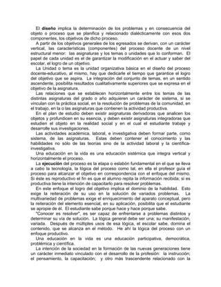 El diseño implica la determinación de los problemas y en consecuencia del
objeto o proceso que se planifica y relacionado dialécticamente con esos dos
componentes, los objetivos de dicho proceso.
A partir de los objetivos generales de los egresados se derivan, con un carácter
vertical, las características (componentes) del proceso docente de un nivel
estructural menor: las asignaturas y los temas o unidades que lo conforman. El
papel de cada unidad es el de garantizar la modificación en el actuar y saber del
escolar, el logro de un objetivo.
La Unidad o tema es la unidad organizativa básica en el diseño del proceso
docente-educativo, al mismo, hay que dedicarle el tiempo que garantice el logro
del objetivo que se aspira. La integración del conjunto de temas, en un sentido
ascendente, posibilita resultados cualitativamente superiores que se expresa en el
objetivo de la asignatura.
Las relaciones que se establecen horizontalmente entre los temas de las
distintas asignaturas del grado o año adquieren un carácter de sistema, si se
vinculan con la práctica social, en la resolución de problemas de la comunidad, en
el trabajo, en la o las asignaturas que contienen la actividad productiva.
En el plan de estudio deben existir asignaturas derivadoras que analicen los
objetos y profundicen en su esencia, y deben existir asignaturas integradoras que
estudien el objeto en la realidad social y en el cual el estudiante trabaje y
desarrolle sus investigaciones.
Las actividades académica, laboral, e investigativa deben formar parte, como
sistema, de las asignaturas. Estas deben contener el conocimiento y las
habilidades no sólo de las teorías sino de la actividad laboral y la científica-
investigativa.
Una educación en la vida es una educación sistémica que integra vertical y
horizontalmente el proceso.
La ejecución del proceso es la etapa o eslabón fundamental en el que se lleva
a cabo la tecnología, la lógica del proceso como tal, en ella el profesor guía el
proceso para alcanzar el objetivo en correspondencia con el enfoque del mismo.
Si éste es reproductivo el fin es que el alumno repita la información recibida; si es
productiva tiene la intención de capacitarlo para resolver problemas.
En este enfoque el logro del objetivo implica el dominio de la habilidad. Esto
exige la reiteración de su uso en la solución de variados problemas. La
multivariedad de problemas exige el enriquecimiento del aparato conceptual, pero
la reiteración del elemento esencial, en su aplicación, posibilita que el estudiante
se apropie de él. El estudiante sabe porque hace y hace porque sabe.
"Conocer es resolver", es ser capaz de enfrentarse a problemas distintos y
determinar su vía de solución. La lógica general debe ser una; su manifestación,
variada. Después de múltiples usos de esa lógica, el escolar sabe, domina el
contenido, que se alcanza en el método. He ahí la lógica del proceso con un
enfoque productivo.
Una educación en la vida es una educación participativa, democrática,
problémica y científica.
La intención de la sociedad en la formación de las nuevas generaciones tiene
un carácter inmediato vinculado con el desarrollo de la profesión: la instrucción;
el pensamiento, la capacitación; y otro más trascendente relacionado con la
 