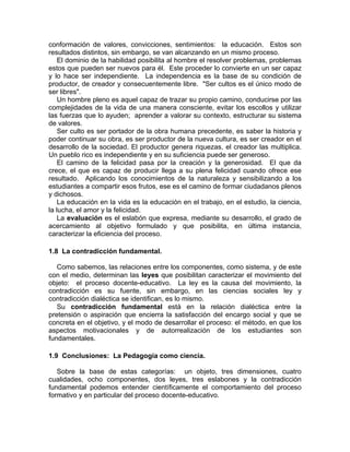 conformación de valores, convicciones, sentimientos: la educación. Estos son
resultados distintos, sin embargo, se van alcanzando en un mismo proceso.
El dominio de la habilidad posibilita al hombre el resolver problemas, problemas
estos que pueden ser nuevos para él. Este proceder lo convierte en un ser capaz
y lo hace ser independiente. La independencia es la base de su condición de
productor, de creador y consecuentemente libre. "Ser cultos es el único modo de
ser libres".
Un hombre pleno es aquel capaz de trazar su propio camino, conducirse por las
complejidades de la vida de una manera consciente, evitar los escollos y utilizar
las fuerzas que lo ayuden; aprender a valorar su contexto, estructurar su sistema
de valores.
Ser culto es ser portador de la obra humana precedente, es saber la historia y
poder continuar su obra, es ser productor de la nueva cultura, es ser creador en el
desarrollo de la sociedad. El productor genera riquezas, el creador las multiplica.
Un pueblo rico es independiente y en su suficiencia puede ser generoso.
El camino de la felicidad pasa por la creación y la generosidad. El que da
crece, el que es capaz de producir llega a su plena felicidad cuando ofrece ese
resultado. Aplicando los conocimientos de la naturaleza y sensibilizando a los
estudiantes a compartir esos frutos, ese es el camino de formar ciudadanos plenos
y dichosos.
La educación en la vida es la educación en el trabajo, en el estudio, la ciencia,
la lucha, el amor y la felicidad.
La evaluación es el eslabón que expresa, mediante su desarrollo, el grado de
acercamiento al objetivo formulado y que posibilita, en última instancia,
caracterizar la eficiencia del proceso.
1.8 La contradicción fundamental.
Como sabemos, las relaciones entre los componentes, como sistema, y de este
con el medio, determinan las leyes que posibilitan caracterizar el movimiento del
objeto: el proceso docente-educativo. La ley es la causa del movimiento, la
contradicción es su fuente, sin embargo, en las ciencias sociales ley y
contradicción dialéctica se identifican, es lo mismo.
Su contradicción fundamental está en la relación dialéctica entre la
pretensión o aspiración que encierra la satisfacción del encargo social y que se
concreta en el objetivo, y el modo de desarrollar el proceso: el método, en que los
aspectos motivacionales y de autorrealización de los estudiantes son
fundamentales.
1.9 Conclusiones: La Pedagogía como ciencia.
Sobre la base de estas categorías: un objeto, tres dimensiones, cuatro
cualidades, ocho componentes, dos leyes, tres eslabones y la contradicción
fundamental podemos entender científicamente el comportamiento del proceso
formativo y en particular del proceso docente-educativo.
 