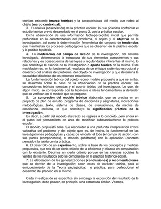 teóricos existente (marco teórico) y la características del medio que rodea al
objeto (marco contextual).
3. El análisis (observación) de la práctica escolar, lo que posibilita confrontar el
estudio teórico previo desarrollado en el punto 2, con la práctica escolar.
Dicha observación da una información facto-perceptible inicial que permite
profundizar en la caracterización del problema, el objeto y el objetivo de la
investigación, así como la determinación fenoménica del conjunto de tendencias
que manifiestan los procesos pedagógicos que se observan en la práctica escolar
y la posible hipótesis.
4. La modelación del campo de acción de la investigación, del sistema
investigado, determinando la estructura de sus elementos componentes y sus
relaciones y en consecuencia de las leyes y regularidades inherentes al mismo, lo
que constituye la esencia de la investigación o aporte teórico de la misma. Esta
modelación es, en lo fundamental, resultado de un enfoque sistémico-estructural y
dialéctico del análisis del problema, del objeto de investigación y que determina la
causalidad dialéctica de los procesos estudiados.
La fundamentación teórica del objeto, como modelo propuesto a que se arriba,
se desarrolla sobre la base de la observación de la práctica escolar, las
concepciones teóricas tomadas y el aporte teórico del investigador. Lo que, de
algún modo, se corresponde con la hipótesis o ideas fundamentales a defender
que se verifican en el modelo que se propone.
5. La concreción del modelo teórico elaborado, que se precisa en un
proyecto de plan de estudio, programa de disciplinas y asignaturas, indicaciones
metodológicas, texto, sistema de clases, de evaluaciones, de medios de
enseñanza, etcétera, lo que constituye la significación práctica de la
investigación.
Es decir, a partir del modelo abstracto se regresa a lo concreto, pero ahora en
el plano del pensamiento en aras de modificar substancialmente la práctica
escolar.
El modelo propuesto tiene que responder a una profunda interpretación crítica
valorativa del problema y del objeto que es, de hecho, lo fundamental en las
investigaciones pedagógicas y capaz de vincular el todo (el campo de acción) con
sus partes (componentes), el modelo (abstracto) con la aplicación (concreto
pensado), la teoría con la práctica.
6. El desarrollo de un experimento, sobre la base de los conceptos y medidas
propuestos, que nos da un cierto criterio de la eficiencia y eficacia en comparación
con lo existente. Decimos un cierto criterio porque en las ciencias sociales la
validez de los resultados solo se comprueba en la práctica histórico-social.
7. La elaboración de las generalizaciones (conclusiones) y recomendaciones
que se derivan de la investigación; sean estas de carácter teórico, para el
enriquecimiento de la Teoría pedagógica; o práctica, para perfeccionar el
desarrollo del proceso en sí mismo.
Cada investigación es específica sin embargo la exposición del resultado de la
investigación, debe poseer, en principio, una estructura similar. Veamos.
 
