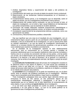 1. Análisis diagnóstico fáctico y experimental del objeto y del problema de
investigación.
2. Caracterización del medio que circunda al objeto de estudio (marco contextual)
3. Determinación de las tendencias histórico-comparativas en el fenómeno u
objeto estudiados.
4. Fundamentación teórica previa, a la investigación que se desarrolla, sobre el
objeto de estudio, por los investigadores precedentes (marco teórico).
5. Establecimiento del modelo teórico propuesto, en que se formulan el todo, el
objeto de investigación, con el orden y rigor causal (dialéctico) al interrelacionar
sus partes componentes y que se expresa en el plano abstracto.
6. Concreción del modelo elaborado mediante proposiciones metodológicas a
desarrollar, como medidas prácticas a tomar, en el plano concreto-pensado.
7. Constatación experimental de las proposiciones teóricas y prácticas, como una
aproximación de validez.
8. Conclusiones y Recomendaciones posibles a desarrollar.
Hay que significar que una cosa es el resultado de una investigación, con un
ordenamiento lógico causal a partir de una asimilación crítico-científica del objeto
analizado y otra es el desarrollo de la investigación, en que lo casual prima dado
su carácter exploratorio y en que las tareas de investigación mencionadas se
reiteran en un proceso iterativo de aproximaciones sucesivas, a lo que se aspira
como totalidad para resolver el problema concretamente.
En el resultado de la investigación aparece el todo dialécticamente
estructurado, pero su conocimiento es un proceso penoso y complejo de
sucesivas valoraciones que no se resuelve mediante la mera suma de conceptos y
hechos sino en un proceso de concreción del todo con las partes, y de las partes
con el todo, de la determinación de los elementos contradictorios en ese todo, del
fenómeno a la esencia y de esta al fenómeno; de lo general a lo particular y
viceversa. Así se arriba a la sistematización del todo, del objeto o campo de acción
investigado.
La contradicción fundamental propia del proceso de investigación consiste en
la diferencia entre lo que aspira el objetivo y el nivel actual que manifiesta el
problema, entre lo que debe ser y lo que es. Esta contradicción fundamental
propia del proceso está implícita en el problema, explícita en el objetivo y evidente
en el método de la solución del problema.
La actualidad de la investigación es el grado de importancia que, en el plano
social, tiene la solución del problema precisado por la investigación. Mientras
mayor sea la necesidad social del problema, mayor será su actualidad
Toda investigación pedagógica tiene que aportar algún elemento teórico que
enriquezca la teoría de esa ciencia, ya sea precisando alguna de sus
características metodológicas, didácticas o pedagógicas, o de las leyes y
regularidades que en su relación con el todo determinan el comportamiento de
esos objetos, lo que constituye el aporte teórico de la investigación.
A su vez tiene que dejar precisado en cuanto se parece a investigaciones
precedentes ó en qué grado la niega. Lo que no se puede justificar es la
ignorancia de esas investigaciones precedentes.
 