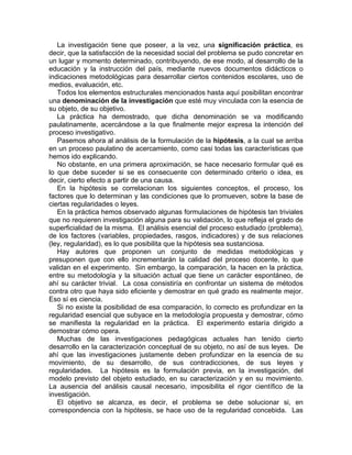 La investigación tiene que poseer, a la vez, una significación práctica, es
decir, que la satisfacción de la necesidad social del problema se pudo concretar en
un lugar y momento determinado, contribuyendo, de ese modo, al desarrollo de la
educación y la instrucción del país, mediante nuevos documentos didácticos o
indicaciones metodológicas para desarrollar ciertos contenidos escolares, uso de
medios, evaluación, etc.
Todos los elementos estructurales mencionados hasta aquí posibilitan encontrar
una denominación de la investigación que esté muy vinculada con la esencia de
su objeto, de su objetivo.
La práctica ha demostrado, que dicha denominación se va modificando
paulatinamente, acercándose a la que finalmente mejor expresa la intención del
proceso investigativo.
Pasemos ahora al análisis de la formulación de la hipótesis, a la cual se arriba
en un proceso paulatino de acercamiento, como casi todas las características que
hemos ido explicando.
No obstante, en una primera aproximación, se hace necesario formular qué es
lo que debe suceder si se es consecuente con determinado criterio o idea, es
decir, cierto efecto a partir de una causa.
En la hipótesis se correlacionan los siguientes conceptos, el proceso, los
factores que lo determinan y las condiciones que lo promueven, sobre la base de
ciertas regularidades o leyes.
En la práctica hemos observado algunas formulaciones de hipótesis tan triviales
que no requieren investigación alguna para su validación, lo que refleja el grado de
superficialidad de la misma. El análisis esencial del proceso estudiado (problema),
de los factores (variables, propiedades, rasgos, indicadores) y de sus relaciones
(ley, regularidad), es lo que posibilita que la hipótesis sea sustanciosa.
Hay autores que proponen un conjunto de medidas metodológicas y
presuponen que con ello incrementarán la calidad del proceso docente, lo que
validan en el experimento. Sin embargo, la comparación, la hacen en la práctica,
entre su metodología y la situación actual que tiene un carácter espontáneo, de
ahí su carácter trivial. La cosa consistiría en confrontar un sistema de métodos
contra otro que haya sido eficiente y demostrar en qué grado es realmente mejor.
Eso sí es ciencia.
Si no existe la posibilidad de esa comparación, lo correcto es profundizar en la
regularidad esencial que subyace en la metodología propuesta y demostrar, cómo
se manifiesta la regularidad en la práctica. El experimento estaría dirigido a
demostrar cómo opera.
Muchas de las investigaciones pedagógicas actuales han tenido cierto
desarrollo en la caracterización conceptual de su objeto, no así de sus leyes. De
ahí que las investigaciones justamente deben profundizar en la esencia de su
movimiento, de su desarrollo, de sus contradicciones, de sus leyes y
regularidades. La hipótesis es la formulación previa, en la investigación, del
modelo previsto del objeto estudiado, en su caracterización y en su movimiento.
La ausencia del análisis causal necesario, imposibilita el rigor científico de la
investigación.
El objetivo se alcanza, es decir, el problema se debe solucionar si, en
correspondencia con la hipótesis, se hace uso de la regularidad concebida. Las
 