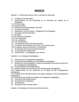 INDICE
Capitulo 1 La Educación para la vida: un proceso en desarrollo.
1.1 Problemas fundamentales.
1.2 Caracterización de las tendencias en el desarrollo por etapas de la
Pedagogía.
1.2.1 Primera etapa.
1.2.2 Segunda etapa.
1.2.3 Fundamentos epistemológicos del autor.
1.3 El proceso formativo.
1.4 Clasificación de los procesos. Categorías de la Pedagogía.
1.5 El proceso docente-educativo.
1.5.1 El objeto
1.5.2 El concepto de sistema.
1.5.3 Las dimensiones
1.5.4 Las cualidades.
1.5.5 Los componentes.
1.6 Las leyes del proceso docente-educativo.
1.6.1 La relación de la escuela con la vida, con el medio social.
1.6.2 La relación entre la instrucción y la educación.
1.7 El desarrollo del proceso docente-educativo.
1.8 La contradicción fundamental.
1.9 Conclusiones: La Pedagogía como ciencia.
Capítulo 2. La investigación pedagógica.
2.1 Estructura de la investigación pedagógica.
2.2 Fundamento metodológico de la investigación pedagógica.
2.3 Descripción facto-perceptible e histórico-comparativo del proceso docente en
las investigaciones pedagógicas.
2.4 Fundamentación del modelo teórico.
2.4.1 Enfoque sistémico-estructural en las investigaciones pedagógicas.
2.4.2 Determinación de las relaciones en el objeto de las investigaciones
pedagógicas.
2.4.3 Análisis de las contradicciones en el objeto modelado, en las investigaciones
pedagógicas.
2.4.4 Caracterización genética del objeto de investigación pedagógica.
2.5 Concreción del modelo teórico.
2.6 El experimento pedagógico.
2.7 Conclusiones.
2.8 El papel de otras ciencias afines.
Capitulo 3. Desenajenar el proceso docente-educativo.
 