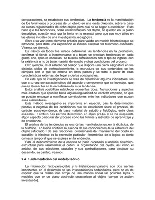 comparaciones, se establecen sus tendencias. La tendencia es la manifestación
de los fenómenos o procesos de un objeto en una cierta dirección, sobre la base
de ciertas regularidades de dicho objeto, pero que no se llegan a establecer. Esto
hace que las tendencias, como caracterización del objeto, se queden en un plano
descriptivo, cuestión esta que lo limita en lo esencial pero que son muy útiles en
las etapas iniciales de una investigación pedagógica.
Sirve a su vez como elemento práctico para validar un modelo hipotético que se
introduce, para darle una explicación al análisis esencial del fenómeno estudiado.
Veamos un ejemplo.
Es clásico en todos los cursos determinar las tendencias en la promoción,
confirmar si tiende a incrementarse o a bajar; se precisan tendencias en cada
grado, año, tipos de escuelas; se buscan correlaciones con el tipo de ingreso, con
la existencia o no de base material de estudio y otras condiciones del proceso.
Otro ejemplo, es el estudio del tiempo que dispone una cierta asignatura en los
distintos ciclos de perfeccionamiento, la estructura de sus contenidos; se les
compara con lo que se enseña en otros países y se trata, a partir de esas
características externas, de llegar a ciertas conclusiones.
En este tipo de investigaciones se trata de determinar algunos indicadores, los
que a su vez son característicos del aspecto o componente que se investiga, que
puede ofrecer luz en la caracterización de la tendencia.
Estos análisis posibilitan establecer momentos picos, fluctuaciones y aspectos
más estables que apuntan hacia alguna regularidad de carácter empírico, en que
se puedan empezar a manifestar correlaciones entre los indicadores que acusan
esas estabilidades.
Este método investigativo es importante en especial, para la determinación
positiva o negativa de las condiciones que se establecen sobre el proceso, de
carácter socio-económico, de base material de estudio y fisiológico, entre otros
aspectos. También nos permite determinar, en algún grado, si se ha exagerado
algún aspecto particular del proceso como las formas y métodos de aprendizaje y
de enseñanza.
El análisis de las tendencias es una de las manifestaciones, en la didáctica, de
lo histórico. Lo lógico contiene la esencia de los componentes de la estructura del
objeto estudiado y de sus relaciones, determinante del movimiento del objeto en
cuestión; lo histórico es la expresión particular, fenoménica de lo lógico en cierto
contexto temporal, que se expresa en la tendencia.
Para el descubrimiento de la esencia se hace necesario el análisis sistémico-
estructural para caracterizar el orden, la organización del objeto, así como el
análisis de sus relaciones causales y sus contradicciones, para destacar su
desarrollo, su cambio, veamos:
2.4 Fundamentación del modelo teórico.
La información facto-perceptible y la histórico-comparativa son dos fuentes
importantes en el desarrollo de las investigaciones pedagógicas, pero no es de
esperar que la misma nos arroje de una manera lineal las posibles leyes o
modelos que en un plano abstracto caractericen al objeto (campo de acción
investigado).
 