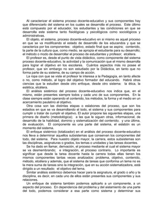 Al caracterizar el sistema proceso docente-educativo y sus componentes hay
que diferenciarlo del sistema en los cuales se desarrolla el proceso. Este último
está compuesto por el educador, los estudiantes y las condiciones en que se
desarrolla este sistema tanto fisiológicas y psicológicos como sociológicos y
administrativas.
El objeto, el sistema, proceso docente-educativo en si mismo es aquel proceso
en que se va modificando el estado de desarrollo de los educandos y que se
caracteriza por los componentes: objetivo, estado final que se aspira; contenido,
la parte de la cultura que, como medio, se apropia el estudiante para su desarrollo;
el método o modo de desarrollar el proceso de estudiantes y profesor; etcétera.
El profesor es, desde el punto de vista didáctico, como componente del sistema
proceso docente-educativo, la actividad y la comunicación que el mismo desarrolla
para lograr el objetivo en los escolares. Cuántos aspectos más no posee el
profesor, que sin embargo no son estudiado por la Didáctica, en tanto que no
forma parte de su sistema, de su campo de acción.
La ropa con que se viste el profesor le interesa a la Pedagogía, en tanto afecte
o no, como método, al logro del objetivo formador del educando. Habrá otras
ciencias que la estudien desde otro enfoque, desde otro sistema: la ética, la
estética, etcétera.
El análisis sistémico del proceso docente-educativo nos indica que, en el
mismo, están presentes siempre todos y cada uno de sus componentes. En la
clase siempre están operando el contenido, los métodos, la forma y el medio en un
acercamiento paulatino al objetivo.
Otra cosa son las distintas etapas o eslabones del proceso, que son los
estadios en que se va desarrollando el todo, el sistema y sus componentes para
cumplir o tratar de cumplir el objetivo. El autor propone las siguientes etapas, una
primera de diseño (metodológica); a las que le siguen otras, informacional, de
desarrollo de la habilidad, dominio y sistematización del contenido; y una última,
de evaluación. El componente es una parte del sistema, el eslabón es un
momento del sistema.
El enfoque sistémico (totalizador) en el análisis del proceso docente-educativo
nos lleva a determinar aquellos subsistemas que conservan los componentes del
todo, del sistema. Para nuestro objeto mayor, la carrera, estos subsistemas son
las disciplinas, asignaturas o grados, los temas o unidades y las tareas docentes.
Se ha dado en llamar, derivación, el proceso mediante el cual el sistema mayor
se va desmembrando; e integración, el proceso contrario. Lo importante es
significar que desde la tarea docente hasta la carrera todas ellas tienen los
mismos componentes tantas veces analizados: problema, objetivo, contenido,
método, etcétera y además, que el sistema de tareas que conforma un tema no es
la mera suma de tareas sino la integración, que en su acción sistematizadora, está
dirigido a un resultado: el objetivo del tema.
Similar análisis sistémico debemos hacer para la asignatura, el grado o año y la
disciplina, es decir, en cada uno de ellos están presentes sus componentes y sus
relaciones.
Un enfoque de sistema también podemos aplicarlo a un componente, a un
aspecto del proceso. En dependencia del problema y del aislamiento de una parte
del todo, podemos considerar a esa parte como sistema y determinar sus
 