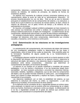 componentes, relaciones y comportamiento. De ese modo podemos hablar de
sistema de métodos, de sistema de principios, de sistema de formas de
enseñanza, etcétera.
Un aspecto muy importante de cualquier proceso consciente (sistema) es su
caracterización desde el punto de vista de su administración (dirección). El
proceso docente-educativo es uno de ellos. Esto es así ya que la dirección
presupone el establecimiento de los componentes del sistema, y su estructura, a
través de la cual el sistema va a funcionar de manera óptima, es decir, ofrecer el
máximo de eficiencia, con el gasto mínimo de tiempo y de esfuerzo de los
participantes en el proceso.
En resumen, al investigar cualquier problema pedagógico se hace necesario no
solo precisar sus tendencias sino entrar a analizar, en correspondencia con el
enfoque sistémico-estructural, el objeto de investigación. La determinación de los
componentes, debidamente estructurado, es parte de este enfoque metodológico.
Sin embargo el estudio teórico, abstracto del movimiento del objeto nos obliga a
investigar las relaciones entre esos componentes, determinando sus vínculos
causales y necesarios, como haremos a continuación.
2.4.2 Determinación de las relaciones en las investigaciones
pedagógicas.
La caracterización del comportamiento, del movimiento del objeto (del sistema)
de una investigación pedagógica implica la determinación de sus leyes o
regularidades, sobre la base de las cuales se desarrolla. Esto posibilita pasar de
la formulación hipotética de alguna posible ley a su fundamentación y
demostración.
La Pedagogía adquiere carácter de ciencia cuando en su teoría aparece no sólo
la descripción del proceso sino que entra en su esencia misma y determina la
estructura del objeto, del sistema, y las relaciones (leyes y regularidades) que se
establecen entre dichos componentes; relaciones que determinan el
comportamiento del objeto, el movimiento del objeto.
La esencia no se muestra en el estudio superficial e inmediato del proceso
pedagógico, ni en los hechos o fenómenos, ni en las tendencias (etapa facto-
perceptible); se hace necesario profundizar y encontrar las relaciones internas,
esenciales, estables, repetibles y obligatorias, que se dan entre los componentes
del objeto y que se pueden formular mediante un cierto juicio. Las investigaciones
tienen que superar la etapa descriptiva y explicar las leyes y regularidades que
caracterizan a sus procesos.
Las relaciones establecen; por un lado, la estabilidad del sistema, ya que
determina la estructura del mismo, su orden, su organización; y por otro,
determina la movilidad, el funcionamiento de dicho sistema.
En la definición de los conceptos de ley y regularidad aparece en ambos casos,
como predicado, la relación que se produce entre los componentes de un objeto,
entre sus hechos, fenómenos o procesos o entre sus etapas; la diferenciación de
si es ley o regularidad consiste en el grado de esencia que contiene esas
relaciones, para caracterizar el comportamiento del objeto.
 