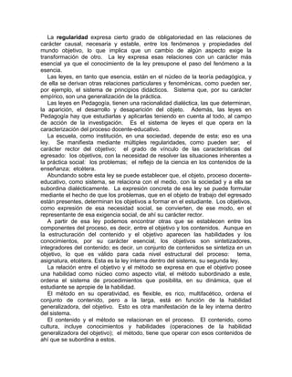 La regularidad expresa cierto grado de obligatoriedad en las relaciones de
carácter causal, necesaria y estable, entre los fenómenos y propiedades del
mundo objetivo, lo que implica que un cambio de algún aspecto exige la
transformación de otro. La ley expresa esas relaciones con un carácter más
esencial ya que el conocimiento de la ley presupone el paso del fenómeno a la
esencia.
Las leyes, en tanto que esencia, están en el núcleo de la teoría pedagógica, y
de ella se derivan otras relaciones particulares y fenoménicas, como pueden ser,
por ejemplo, el sistema de principios didácticos. Sistema que, por su carácter
empírico, son una generalización de la práctica.
Las leyes en Pedagogía, tienen una racionalidad dialéctica, las que determinan,
la aparición, el desarrollo y desaparición del objeto. Además, las leyes en
Pedagogía hay que estudiarlas y aplicarlas teniendo en cuenta al todo, al campo
de acción de la investigación. Es el sistema de leyes el que opera en la
caracterización del proceso docente-educativo.
La escuela, como institución, en una sociedad, depende de esta; eso es una
ley. Se manifiesta mediante múltiples regularidades, como pueden ser; el
carácter rector del objetivo; el grado de vínculo de las características del
egresado: los objetivos, con la necesidad de resolver las situaciones inherentes a
la práctica social: los problemas; el reflejo de la ciencia en los contenidos de la
enseñanza; etcétera.
Abundando sobre esta ley se puede establecer que, el objeto, proceso docente-
educativo, como sistema, se relaciona con el medio, con la sociedad y a ella se
subordina dialécticamente. La expresión concreta de esa ley se puede formular
mediante el hecho de que los problemas, que en el objeto de trabajo del egresado
están presentes, determinan los objetivos a formar en el estudiante. Los objetivos,
como expresión de esa necesidad social, se convierten, de ese modo, en el
representante de esa exigencia social, de ahí su carácter rector.
A partir de esa ley podemos encontrar otras que se establecen entre los
componentes del proceso, es decir, entre el objetivo y los contenidos. Aunque en
la estructuración del contenido y el objetivo aparecen las habilidades y los
conocimientos, por su carácter esencial, los objetivos son sintetizadores,
integradores del contenido; es decir, un conjunto de contenidos se sintetiza en un
objetivo, lo que es válido para cada nivel estructural del proceso: tema,
asignatura, etcétera. Esta es la ley interna dentro del sistema, su segunda ley.
La relación entre el objetivo y el método se expresa en que el objetivo posee
una habilidad como núcleo como aspecto vital, el método subordinado a este,
ordena el sistema de procedimientos que posibilita, en su dinámica, que el
estudiante se apropie de la habilidad.
El método en su operatividad, es flexible, es rico, multifacético, ordena el
conjunto de contenido, pero a la larga, está en función de la habilidad
generalizadora, del objetivo. Esto es otra manifestación de la ley interna dentro
del sistema.
El contenido y el método se relacionan en el proceso. El contenido, como
cultura, incluye conocimientos y habilidades (operaciones de la habilidad
generalizadora del objetivo); el método, tiene que operar con esos contenidos de
ahí que se subordina a estos.
 