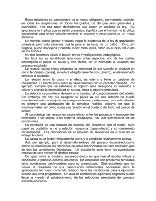 Estas relaciones se dan siempre de un modo obligatorio, permanente, estable,
en todas las asignaturas, en todos los grados, de ahí que sean generales y
esenciales. Por esa razón defendemos que tienen un carácter de ley. Su
ignorancia no implica que no están presentes; significa que el hombre no la utiliza
sabiamente para dirigir conscientemente el proceso y desarrollarlo de un modo
eficiente.
Un hombre puede ignorar e incluso negar la existencia de la ley de gravitación
universal, pero todo sabemos qué le pasa si se lanza de un balcón. Otro, sin
negarla, puede manejarla y hacerle incidir otras leyes, como es el caso del vuelo
de los aviones.
No nos lancemos desde el balcón en las investigaciones pedagógicas.
En toda ley se establecen relaciones entre aspectos, uno de los cuales
desempeña el papel de causa y otro efecto, en un momento o situación del
proceso estudiado.
La relación causa-efecto establece la necesidad de que cuando se produce un
cierto fenómeno (causa), sucederá obligatoriamente otro, (efecto), en determinado
contexto o situación.
La relación entre la causa y el efecto es interna y tiene un carácter de
regularidad. El efecto actúa sobre la causa también con un carácter obligado. Por
ejemplo, siempre que se establece el objetivo este presupone los métodos a
utilizar y a la vez la imposibilidad en su uso, limita el objetivo formulado.
La relación causa-efecto determina el cambio, el comportamiento del objeto.
Sin embargo, no hay que exagerar su papel ya que una relación no puede
caracterizar todo un conjunto de comportamientos y relaciones; una sola relación
es siempre una abstracción de la compleja realidad objetiva, en que lo
fundamental es ver cómo opera esa relación en el contexto del todo, del campo de
acción.
Al caracterizar las relaciones causa-efecto entre los procesos y componentes
inherentes a un objeto, a un sistema pedagógico, hay que diferenciarlo de las
condiciones.
La condición es una relación no esencial del fenómeno con el medio, cuyo
papel es posibilitar o no la relación necesaria (causa-efecto) y su movimiento
consustancial. Las condiciones es el conjunto de relaciones en el cual no se
incluye la causa.
La causa es un factor relativamente activo y la condición relativamente pasivo.
Así, por ejemplo, para el desarrollo exitoso del proceso docente-educativo
donde se manifiestan las relaciones causales mencionadas se hace necesario que
se den las condiciones fisiológicas. Un estudiante sano tiene las condiciones
necesarias para vencer el objetivo escolar.
De igual forma el contexto socio-económico en que vive el escolar influye y
condiciona el proceso docente-educativo. Un estudiante con problemas familiares
tiene condiciones desfavorables para su aprendizaje. Otro estudiante que no
posee el desarrollo de sus capacidades intelectuales necesarias para la
apropiación del nuevo contenido tampoco tiene las condiciones para la ejecución
exitosa del tema programado. Un aula en condiciones higiénicas negativas puede
llegar a impedir el establecimiento de las relaciones esenciales del proceso
docente-educativo.
 