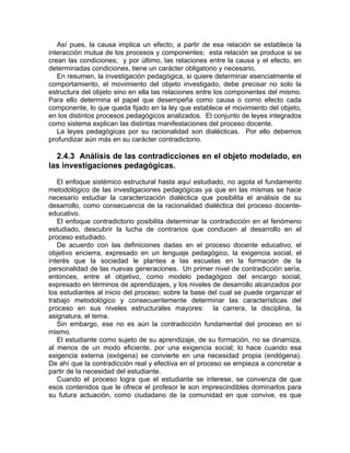Así pues, la causa implica un efecto; a partir de esa relación se establece la
interacción mutua de los procesos y componentes; esta relación se produce si se
crean las condiciones; y por último, las relaciones entre la causa y el efecto, en
determinadas condiciones, tiene un carácter obligatorio y necesario.
En resumen, la investigación pedagógica, si quiere determinar esencialmente el
comportamiento, el movimiento del objeto investigado, debe precisar no solo la
estructura del objeto sino en ella las relaciones entre los componentes del mismo.
Para ello determina el papel que desempeña como causa o como efecto cada
componente, lo que queda fijado en la ley que establece el movimiento del objeto,
en los distintos procesos pedagógicos analizados. El conjunto de leyes integrados
como sistema explican las distintas manifestaciones del proceso docente.
La leyes pedagógicas por su racionalidad son dialécticas. Por ello debemos
profundizar aún más en su carácter contradictorio.
2.4.3 Análisis de las contradicciones en el objeto modelado, en
las investigaciones pedagógicas.
El enfoque sistémico estructural hasta aquí estudiado, no agota el fundamento
metodológico de las investigaciones pedagógicas ya que en las mismas se hace
necesario estudiar la caracterización dialéctica que posibilita el análisis de su
desarrollo, como consecuencia de la racionalidad dialéctica del proceso docente-
educativo.
El enfoque contradictorio posibilita determinar la contradicción en el fenómeno
estudiado, descubrir la lucha de contrarios que conducen al desarrollo en el
proceso estudiado.
De acuerdo con las definiciones dadas en el proceso docente educativo, el
objetivo encierra, expresado en un lenguaje pedagógico, la exigencia social, el
interés que la sociedad le plantea a las escuelas en la formación de la
personalidad de las nuevas generaciones. Un primer nivel de contradicción sería,
entonces, entre el objetivo, como modelo pedagógico del encargo social,
expresado en términos de aprendizajes, y los niveles de desarrollo alcanzados por
los estudiantes al inicio del proceso; sobre la base del cual se puede organizar el
trabajo metodológico y consecuentemente determinar las características del
proceso en sus niveles estructurales mayores: la carrera, la disciplina, la
asignatura, el tema.
Sin embargo, ese no es aún la contradicción fundamental del proceso en sí
mismo.
El estudiante como sujeto de su aprendizaje, de su formación, no se dinamiza,
al menos de un modo eficiente, por una exigencia social; lo hace cuando esa
exigencia externa (exógena) se convierte en una necesidad propia (endógena).
De ahí que la contradicción real y efectiva en el proceso se empieza a concretar a
partir de la necesidad del estudiante.
Cuando el proceso logra que el estudiante se interese, se convenza de que
esos contenidos que le ofrece el profesor le son imprescindibles dominarlos para
su futura actuación, como ciudadano de la comunidad en que convive, es que
 