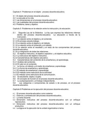 Capítulo 4 Problemas en el objeto: proceso docente-educativo.
4.1 El objeto del proceso docente-educativo.
4.2 La escuela en la vida.
4.3 Las dimensiones en el proceso docente-educativo.
4.4 Las cualidades del proceso docente-educativo.
4.5 Problema, tarea y objetivo.
Capitulo 5 Problemas en la relación entre la instrucción y la educación.
5.1 Segunda Ley de la Didáctica: La ley que expresa las relaciones internas
dentro del proceso docente-educativo: La educación a través de la
instrucción.
5.1.1 La relación entre el objetivo y el contenido.
5.1.2 El principio estudio-trabajo.
5.1.3 La relación entre el objetivo y el método.
5.1.4 La relación entre el contenido y el método.
5.1.5 La relación entre el resultado y el resto de los componentes del proceso
docente-educativo.
5.1.6 La integración de todas las relaciones.
5.2 El objetivo instructivo, el objetivo capacitivo y el objetivo educativo.
5.2.1 La estructura del objetivo instructivo.
5.2.2 Características del objetivo educativo.
5.3 Características del contenido de la enseñanza y el aprendizaje.
5.3.1 Análisis del contenido.
5.3.2 El valor en el contenido.
5.4 La forma, el método y el medio de enseñanza y aprendizaje.
5.4.1 La forma de enseñanza y aprendizaje.
5.4.2 El método de enseñanza y aprendizaje
5.4.3 El método como estructura de la actividad.
5.4.4 El método como estructura de la comunicación.
5.5 El estudiante: objeto o sujeto.
5.6 El concepto de función en el proceso docente-educativo.
5.7 La autopreparación y el trabajo independiente.
5.8 Las categorías o componentes de estado o de proceso, en el proceso
docente-educativo.
Capítulo 6 Problemas en la ejecución del proceso docente-educativo
6.1 El proceso docente-educativo como sistema.
6.2 Esencia y contradicción del proceso docente-educativo.
6.3 La tarea docente.
6.4 Dimensión instructiva del proceso docente-educativo con un enfoque
reproductivo.
6.5 Dimensión instructiva del proceso docente-educativo con un enfoque
productivo.
6.6 La lógica en la ejecución de la unidad organizativa o tema.
 