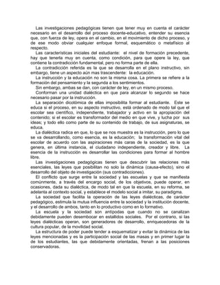 Las investigaciones pedagógicas tienen que tener muy en cuenta el carácter
necesario en el desarrollo del proceso docente-educativo, entender su esencia
que, con fuerza de ley, opera en el cambio, en el movimiento de dicho proceso, y
de ese modo obviar cualquier enfoque formal, esquemático o metafísico al
respecto.
Las características iniciales del estudiante: el nivel de formación precedente,
hay que tenerla muy en cuenta, como condición, para que opere la ley, que
contiene la contradicción fundamental, pero no forma parte de ella.
La contradicción referida es la que se desarrolla en el plano instructivo, sin
embargo, tiene un aspecto aún mas trascendente: la educación.
La instrucción y la educación no son la misma cosa. La primera se refiere a la
formación del pensamiento y la segunda a los sentimientos.
Sin embargo, ambas se dan, con carácter de ley, en un mismo proceso.
Conforman una unidad dialéctica en que para alcanzar lo segundo se hace
necesario pasar por la instrucción.
La separación dicotómica de ellas imposibilita formar al estudiante. Este se
educa si el proceso, en su aspecto instructivo, está ordenado de modo tal que el
escolar sea científico, independiente, trabajador y activo en la apropiación del
contenido; si el escolar es transformador del medio en que vive, y lucha por sus
ideas; y todo ello como parte de su contenido de trabajo, de sus asignaturas, se
educa.
La dialéctica radica en que, lo que se nos muestra es la instrucción, pero lo que
se va desarrollando, como esencia, es la educación; la transformación vital del
escolar de acuerdo con las aspiraciones más caras de la sociedad, es la que
genera, en última instancia, el ciudadano independiente, creador y libre. La
esencia de la instrucción es desarrollar las condiciones para formar al hombre
libre.
Las investigaciones pedagógicas tienen que descubrir las relaciones más
esenciales, las leyes que posibilitan no solo la dinámica (causa-efecto), sino el
desarrollo del objeto de investigación (sus contradicciones).
El conflicto que surge entre la sociedad y las escuelas y que se manifiesta
comúnmente, a través del encargo social, de los objetivos, puede operar, en
ocasiones, dada su dialéctica, de modo tal en que la escuela, en su reforma, se
adelanta al contexto social, y establece el modelo social a imitar, su paradigma.
La sociedad que facilita la operación de las leyes dialécticas, de carácter
pedagógico, estimula la mutua influencia entre la sociedad y la institución docente,
y el desarrollo de ambos, tanto en lo productivo como en lo formativo.
La escuela y la sociedad son antípodas que cuando no se canalizan
debidamente pueden desembocar en estallidos sociales. Por el contrario, si las
leyes dialécticas operan, son generadores de desarrollo, enriquecedoras de la
cultura popular, de la movilidad social.
La estructura de poder puede tender a esquematizar y evitar la dinámica de las
leyes mencionadas y es la participación social de las masas y en primer lugar la
de los estudiantes, las que debidamente orientadas, frenan a las posiciones
conservadoras.
 