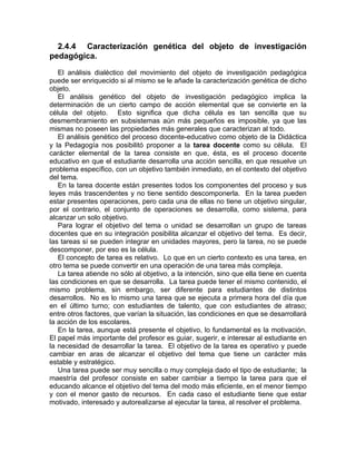 2.4.4 Caracterización genética del objeto de investigación
pedagógica.
El análisis dialéctico del movimiento del objeto de investigación pedagógica
puede ser enriquecido si al mismo se le añade la caracterización genética de dicho
objeto.
El análisis genético del objeto de investigación pedagógico implica la
determinación de un cierto campo de acción elemental que se convierte en la
célula del objeto. Esto significa que dicha célula es tan sencilla que su
desmembramiento en subsistemas aún más pequeños es imposible, ya que las
mismas no poseen las propiedades más generales que caracterizan al todo.
El análisis genético del proceso docente-educativo como objeto de la Didáctica
y la Pedagogía nos posibilitó proponer a la tarea docente como su célula. El
carácter elemental de la tarea consiste en que, ésta, es el proceso docente
educativo en que el estudiante desarrolla una acción sencilla, en que resuelve un
problema específico, con un objetivo también inmediato, en el contexto del objetivo
del tema.
En la tarea docente están presentes todos los componentes del proceso y sus
leyes más trascendentes y no tiene sentido descomponerla. En la tarea pueden
estar presentes operaciones, pero cada una de ellas no tiene un objetivo singular,
por el contrario, el conjunto de operaciones se desarrolla, como sistema, para
alcanzar un solo objetivo.
Para lograr el objetivo del tema o unidad se desarrollan un grupo de tareas
docentes que en su integración posibilita alcanzar el objetivo del tema. Es decir,
las tareas sí se pueden integrar en unidades mayores, pero la tarea, no se puede
descomponer, por eso es la célula.
El concepto de tarea es relativo. Lo que en un cierto contexto es una tarea, en
otro tema se puede convertir en una operación de una tarea más compleja.
La tarea atiende no sólo al objetivo, a la intención, sino que ella tiene en cuenta
las condiciones en que se desarrolla. La tarea puede tener el mismo contenido, el
mismo problema, sin embargo, ser diferente para estudiantes de distintos
desarrollos. No es lo mismo una tarea que se ejecuta a primera hora del día que
en el último turno; con estudiantes de talento, que con estudiantes de atraso;
entre otros factores, que varían la situación, las condiciones en que se desarrollará
la acción de los escolares.
En la tarea, aunque está presente el objetivo, lo fundamental es la motivación.
El papel más importante del profesor es guiar, sugerir, e interesar al estudiante en
la necesidad de desarrollar la tarea. El objetivo de la tarea es operativo y puede
cambiar en aras de alcanzar el objetivo del tema que tiene un carácter más
estable y estratégico.
Una tarea puede ser muy sencilla o muy compleja dado el tipo de estudiante; la
maestría del profesor consiste en saber cambiar a tiempo la tarea para que el
educando alcance el objetivo del tema del modo más eficiente, en el menor tiempo
y con el menor gasto de recursos. En cada caso el estudiante tiene que estar
motivado, interesado y autorealizarse al ejecutar la tarea, al resolver el problema.
 
