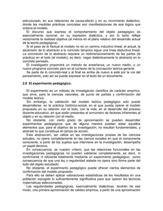 estructurado, en sus relaciones de causa-efecto y en su movimiento dialéctico,
donde las medidas prácticas concretas son manifestaciones de esa lógica que
ordena el modelo.
El discurso que expresa el comportamiento del objeto pedagógico es
esencialmente racional, en su expresión dialéctica, y por lo tanto refleja
verazmente la realidad objetiva (al menos en el plano relativo del desarrollo actual
de la teoría pedagógica).
Si el paso de lo factual al modelo no es un camino inductivo lineal, el actual, la
ascensión de lo abstracto a lo concreto tampoco sigue una línea deductiva lineal.
La concreción de lo abstracto requiere un redimensionamiento de las partes (la
práctica) en el todo (el modelo), es decir, negar dialécticamente lo abstracto en lo
concreto pensado.
El investigador propondrá un método de enseñanza, un nuevo medio, o un
nuevo programa concreto pero en el contexto de la concepción teórica general.
Se parte de lo concreto-real y al final se arriba de nuevo a este por la vía del
pensamiento, solo así se puede expresar en el texto de un documento.
2.6 El experimento pedagógico.
El experimento es un método de investigación científica de carácter empírico,
que sirve, para la ciencias naturales, de punto de partida y confirmación del
modelo teórico.
Sin embargo, la validación del modelo teórico pedagógico solo puede
desarrollarse; en la práctica histórico-social, en el que pueda operar el modelo
propuesto en su relación con el todo, con la vida; en el desarrollo del proceso
docente-educativo, en que están presentes el sinnúmero de factores inherentes al
objeto y en su relación con el medio.
No obstante, con cierto grado de aproximación se pueden desarrollar
experimentos pedagógicos que de alguna manera puedan aislar aquellos
elementos que, para el objetivo de la investigación, no resultan fundamentales, y
abstraer lo que constituye el campo de acción.
Esta abstracción, tan válida en las investigaciones propias de las ciencias
actuales, no opera completamente en las ciencia sociales en que el componente
consciente, a partir de los sujetos que interviene en la investigación, desempeña
un papel decisivo.
En consecuencia, es nuestro criterio, que las relaciones funcionales en las
investigaciones pedagógicas no pueden validarse completamente, es decir, ni
confirmarse ni refutarse totalmente mediante un experimento pedagógico; como
consecuencia de que una ley o regularidad aislada no opera sino forma parte del
todo del objeto estudiado.
No obstante, el experimento pedagógico puede ofrecer ciertos elementos de
confirmación del modelo propuesto.
Para ello se deben aplicar valoraciones estadísticas de los resultados en una
población escogida lo suficientemente significativa para que operen las técnicas
matemáticas seleccionadas.
Las regularidades pedagógicas, esencialmente dialécticas, tendrán de ese
modo, una primera aproximación de validez empírica, a partir de una aproximación
 