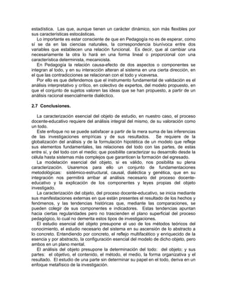 estadística. Las que, aunque tienen un carácter dinámico, son más flexibles por
sus características estocásticas.
Lo importante es estar consciente de que en Pedagogía no es de esperar, como
sí se da en las ciencias naturales, la correspondencia biunívoca entre dos
variables que establecen una relación funcional. Es decir, que al cambiar una
necesariamente la otra lo hará en una forma lineal o proporcional con una
característica determinista, mecanicista.
En Pedagogía la relación causa-efecto de dos aspectos o componentes se
integran al todo, y en su interacción alteran al sistema en una cierta dirección, en
el que las contradicciones se relacionan con el todo y viceversa.
Por ello es que defendemos que el instrumento fundamental de validación es el
análisis interpretativo y crítico, en colectivo de expertos, del modelo propuesto, en
que el conjunto de sujetos valoren las ideas que se han propuesto, a partir de un
análisis racional esencialmente dialéctico.
2.7 Conclusiones.
La caracterización esencial del objeto de estudio, en nuestro caso, el proceso
docente-educativo requiere del análisis integral del mismo, de su valoración como
un todo.
Este enfoque no se puede satisfacer a partir de la mera suma de las inferencias
de las investigaciones empíricas y de sus resultados. Se requiere de la
globalización del análisis y de la formulación hipotética de un modelo que refleje
sus elementos fundamentales, las relaciones del todo con las partes, de estas
entre sí, y del todo con el medio; que posibilite caracterizar su desarrollo desde la
célula hasta sistemas más complejos que garanticen la formación del egresado.
La modelación esencial del objeto, si es válido, nos posibilita su plena
caracterización. Usaremos para ello un conjunto de fundamentaciones
metodológicas: sistémico-estructural, causal, dialéctica y genética, que en su
integración nos permitirá arribar al análisis necesario del proceso docente-
educativo y la explicación de los componentes y leyes propias del objeto
investigado.
La caracterización del objeto, del proceso docente-educativo, se inicia mediante
sus manifestaciones externas en que están presentes el resultado de los hechos y
fenómenos, y las tendencias históricas que, mediante las comparaciones, se
pueden colegir de sus componentes e indicadores. Estas tendencias apuntan
hacia ciertas regularidades pero no trascienden el plano superficial del proceso
pedagógico, lo cual no demerita estos tipos de investigaciones.
El estudio esencial del objeto presupone el uso de los métodos teóricos del
conocimiento, el estudio necesario del sistema en su ascensión de lo abstracto a
lo concreto. Entendiendo por concreto, el reflejo multifacético y enriquecido de la
esencia y por abstracto, la configuración esencial del modelo de dicho objeto, pero
ambos en un plano mental.
El análisis del objeto presupone la determinación del todo: del objeto; y sus
partes: el objetivo, el contenido, el método, el medio, la forma organizativa y el
resultado. El estudio de una parte sin determinar su papel en el todo, deriva en un
enfoque metafísico de la investigación.
 