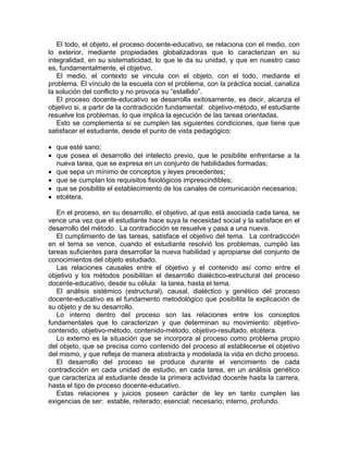 El todo, el objeto, el proceso docente-educativo, se relaciona con el medio, con
lo exterior, mediante propiedades globalizadoras que lo caracterizan en su
integralidad, en su sistematicidad, lo que le da su unidad, y que en nuestro caso
es, fundamentalmente, el objetivo.
El medio, el contexto se vincula con el objeto, con el todo, mediante el
problema. El vínculo de la escuela con el problema, con la práctica social, canaliza
la solución del conflicto y no provoca su “estallido”.
El proceso docente-educativo se desarrolla exitosamente, es decir, alcanza el
objetivo si, a partir de la contradicción fundamental: objetivo-método, el estudiante
resuelve los problemas, lo que implica la ejecución de las tareas orientadas.
Esto se complementa si se cumplen las siguientes condiciones, que tiene que
satisfacer el estudiante, desde el punto de vista pedagógico:
• que esté sano;
• que posea el desarrollo del intelecto previo, que le posibilite enfrentarse a la
nueva tarea, que se expresa en un conjunto de habilidades formadas;
• que sepa un mínimo de conceptos y leyes precedentes;
• que se cumplan los requisitos fisiológicos imprescindibles;
• que se posibilite el establecimiento de los canales de comunicación necesarios;
• etcétera.
En el proceso, en su desarrollo, el objetivo, al que está asociada cada tarea, se
vence una vez que el estudiante hace suya la necesidad social y la satisface en el
desarrollo del método. La contradicción se resuelve y pasa a una nueva.
El cumplimiento de las tareas, satisface el objetivo del tema. La contradicción
en el tema se vence, cuando el estudiante resolvió los problemas, cumplió las
tareas suficientes para desarrollar la nueva habilidad y apropiarse del conjunto de
conocimientos del objeto estudiado.
Las relaciones causales entre el objetivo y el contenido así como entre el
objetivo y los métodos posibilitan el desarrollo dialéctico-estructural del proceso
docente-educativo, desde su célula: la tarea, hasta el tema.
El análisis sistémico (estructural), causal, dialéctico y genético del proceso
docente-educativo es el fundamento metodológico que posibilita la explicación de
su objeto y de su desarrollo.
Lo interno dentro del proceso son las relaciones entre los conceptos
fundamentales que lo caracterizan y que determinan su movimiento: objetivo-
contenido, objetivo-método, contenido-método, objetivo-resultado, etcétera.
Lo externo es la situación que se incorpora al proceso como problema propio
del objeto, que se precisa como contenido del proceso al establecerse el objetivo
del mismo, y que refleja de manera abstracta y modelada la vida en dicho proceso.
El desarrollo del proceso se produce durante el vencimiento de cada
contradicción en cada unidad de estudio, en cada tarea, en un análisis genético
que caracteriza al estudiante desde la primera actividad docente hasta la carrera,
hasta el tipo de proceso docente-educativo.
Estas relaciones y juicios poseen carácter de ley en tanto cumplen las
exigencias de ser: estable, reiterado; esencial; necesario; interno, profundo.
 