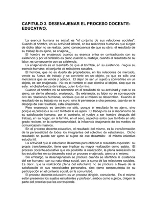 CAPITULO 3. DESENAJENAR EL PROCESO DOCENTE-
EDUCATIVO.
La esencia humana es social, es "el conjunto de sus relaciones sociales".
Cuando el hombre, en su actividad laboral, en las relaciones humanas que surgen
de dicha labor no se realiza, como consecuencia de que su obra, el resultado de
su trabajo le es ajeno, se enajena._
El hombre es enajenado cuando su esencia entra en contradicción con su
existencia y por el contrario es pleno cuando su trabajo, cuando el resultado de su
labor, es consecuente con su existencia.
La enajenación es el resultado de que el hombre, en su existencia, niegue su
esencia humana; el conjunto de relaciones sociales.
El hombre, que no es dueño de propiedades, en las relaciones de mercado,
vende su fuerza de trabajo y se convierte en un objeto, ya que es sólo una
mercancía que se vende y compra. El dejar de ser un sujeto y convertirse en un
objeto, es ser enajenado. No es el hombre el que domina al objeto, sino que es
este: el objeto-fuerza de trabajo, quien lo domina.
Cuando el hombre no se reconoce en el resultado de su actividad y este le es
ajeno, se siente alienado, enajenado. Su existencia, su labor no se corresponde
con las relaciones humanas, sociales que en el mismo se desarrollan. Cuando el
resultado de su trabajo no es suyo, sino le pertenece a otra persona, cuando se le
despoja de ese resultado, está enajenado.
Pero enajenado es también no sólo, porque el resultado le es ajeno, sino
porque el proceso a su vez también le es ajeno. El trabajo no es el mecanismo de
su satisfacción humana, por el contrario, el vuelve a ser hombre después del
trabajo, en su hogar, en la familia, en el sexo, aspectos estos que también en alto
grado reciben, en la contemporaneidad, la influencia enajenante de los medios de
comunicación masivos.
En el proceso docente-educativo, el resultado del mismo, es la transformación
de la personalidad de todos los integrantes del colectivo de estudiantes. Dicho
resultado no puede ser ajeno al sujeto de ese desarrollo: el mismo colectivo
estudiantil.
La actividad que el estudiante desarrolla para obtener el resultado esperado: su
propia transformación, tiene que implicar su mayor realización como sujeto. El
proceso docente-educativo que no posibilite la realización, la plena realización de
los estudiantes en su desarrollo será un proceso enajenado, ajeno a sí mismo.
Sin embargo, la desenajenación se produce cuando se identifica la existencia
del ser humano, con su naturaleza social, con la suma de las relaciones sociales.
Es decir, que la realización plena del estudiante no se produce a través de la
satisfacción de sus necesidades personales, sino como consecuencia de su
participación en el contexto social, en la comunidad.
El proceso docente-educativo es un proceso dirigido, consciente. En el mismo
están presentes los sujetos estudiantes y profesor, ambos como sujetos, dirigen la
parte del proceso que les corresponde.
 