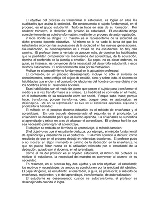 El objetivo del proceso es transformar al estudiante, es lograr en ellos las
cualidades que aspira la sociedad. En consecuencia el sujeto fundamental, en el
proceso, es el grupo estudiantil. Todo se hace en aras de su formación. Por
carácter transitivo, la dirección del proceso es estudiantil. El estudiante dirige
conscientemente su autotransformación, mediante un proceso de autorregulación.
?Hacia donde se dirige? El maestro es el representante de la sociedad en
dicho proceso docente-educativo. Al mismo se le ha dado la tarea de que los
estudiantes alcancen las aspiraciones de la sociedad en las nuevas generaciones.
Su realización, su desenajenación es a través de los estudiantes, no hay otro
camino. El profesor tiene la ventaja de conocer más, de dominar las habilidades
que le posibilitan comprender los mecanismos del aprendizaje, de la educación,
domina el contenido de la ciencia a enseñar. Su papel, no es dictar ordenes, es
guiar, es interesar, es convencer de la necesidad del desarrollo estudiantil, a esos
mismos estudiantes. El convencimiento pasa por la motivación.
Motivar es el procedimiento fundamental en la actuación profesoral.
El contenido, en un proceso desenajenado, incluye no sólo el sistema de
conocimientos, como reflejo del objeto de estudio, sino, y sobre todo, el sistema de
habilidades que encierra el conjunto de relaciones del hombre con ese objeto y de
los hombres entre si: relaciones sociales.
Esas habilidades son el modo de operar que posee el sujeto para transformar el
medio y a la vez transformarse a sí mismo. La habilidad se convierte en el medio,
en el instrumento de su realización como ser social. Porque sabe, hace; porque
hace, transforma; porque transforma, crea; porque crea, se autorealiza, se
desenajena. De ahí la significación de que en el contenido aparezca explícita y
priorizada la habilidad.
El método en el proceso docente-educativo es el método de enseñanza y el
aprendizaje. En una escuela desenajenada el segundo es el priorizado. La
enseñanza se desarrolla para que el alumno aprenda. La enseñanza se subordina
al aprendizaje y existe en aras de alcanzar el aprendizaje. El profesor hará lo que
sea necesario para lograr el aprendizaje.
El objetivo se redacta en términos de aprendizaje, el método también.
Si el objetivo es que el estudiante deduzca, por ejemplo, el método fundamental
de aprendizaje y enseñanza es el deductivo. El alumno aprende a deducir, como
resultado de que en el proceso dedujo en reiteradas ocasiones. El profesor pudo
o no mostrar en algún momento el camino de la deducción en la enseñanza, lo
que no puede faltar nunca es la utilización reiterada por el estudiante de la
deducción, guiado por el docente, en el aprendizaje.
Como el fin del profesor es el objetivo estudiantil, el motivo del profesor es
motivar al estudiante. la necesidad del maestro es convencer al alumno de su
necesidad.
En resumen, en el proceso hay dos sujetos y un solo objetivo: el estudiantil;
los motivos y necesidades de ambos se condicionen por la unicidad del objetivo.
El papel dirigente, es estudiantil; el orientador, el guía, es profesoral; el método de
enseñanza, motivador; y el del aprendizaje, transformador, de autorealización.
El estudiante es desenajenado cuando se autotransforma, el profesor es
desenajenado cuando lo logra.
 