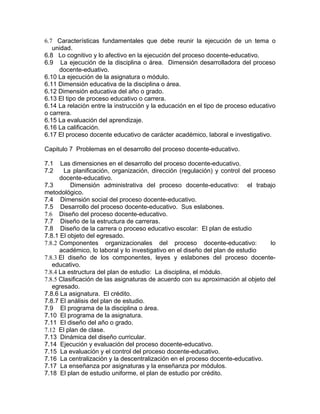 6.7 Características fundamentales que debe reunir la ejecución de un tema o
unidad.
6.8 Lo cognitivo y lo afectivo en la ejecución del proceso docente-educativo.
6.9 La ejecución de la disciplina o área. Dimensión desarrolladora del proceso
docente-eduativo.
6.10 La ejecución de la asignatura o módulo.
6.11 Dimensión educativa de la disciplina o área.
6.12 Dimensión educativa del año o grado.
6.13 El tipo de proceso educativo o carrera.
6.14 La relación entre la instrucción y la educación en el tipo de proceso educativo
o carrera.
6.15 La evaluación del aprendizaje.
6.16 La calificación.
6.17 El proceso docente educativo de carácter académico, laboral e investigativo.
Capitulo 7 Problemas en el desarrollo del proceso docente-educativo.
7.1 Las dimensiones en el desarrollo del proceso docente-educativo.
7.2 La planificación, organización, dirección (regulación) y control del proceso
docente-educativo.
7.3 Dimensión administrativa del proceso docente-educativo: el trabajo
metodológico.
7.4 Dimensión social del proceso docente-educativo.
7.5 Desarrollo del proceso docente-educativo. Sus eslabones.
7.6 Diseño del proceso docente-educativo.
7.7 Diseño de la estructura de carreras.
7.8 Diseño de la carrera o proceso educativo escolar: El plan de estudio
7.8.1 El objeto del egresado.
7.8.2 Componentes organizacionales del proceso docente-educativo: lo
académico, lo laboral y lo investigativo en el diseño del plan de estudio
7.8.3 El diseño de los componentes, leyes y eslabones del proceso docente-
educativo.
7.8.4 La estructura del plan de estudio: La disciplina, el módulo.
7.8.5 Clasificación de las asignaturas de acuerdo con su aproximación al objeto del
egresado.
7.8.6 La asignatura. El crédito.
7.8.7 El análisis del plan de estudio.
7.9 El programa de la disciplina o área.
7.10 El programa de la asignatura.
7.11 El diseño del año o grado.
7.12 El plan de clase.
7.13 Dinámica del diseño curricular.
7.14 Ejecución y evaluación del proceso docente-educativo.
7.15 La evaluación y el control del proceso docente-educativo.
7.16 La centralización y la descentralización en el proceso docente-educativo.
7.17 La enseñanza por asignaturas y la enseñanza por módulos.
7.18 El plan de estudio uniforme, el plan de estudio por crédito.
 