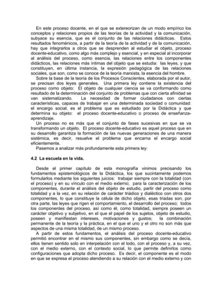 En este proceso docente, en el que se extereorizan de un modo empírico los
conceptos y relaciones propios de las teorías de la actividad y la comunicación,
subyace su esencia, que es el conjunto de las relaciones didácticas. Estos
resultados fenoménicos, a partir de la teoría de la actividad y de la comunicación,
hay que integrarlos a otros que se desprenden al estudiar el objeto, proceso
docente-educativo, como algo más complejo y esencial, y en especial al incorporar
al análisis del proceso, como esencia, las relaciones entre los componentes
didácticos, las relaciones más íntimas del objeto que se estudia: las leyes, y que
constituyen, en última instancia, la expresión pedagógica de las relaciones
sociales, que son, como se conoce de la teoría marxista, la esencia del hombre.
Sobre la base de la teoría de los Procesos Conscientes, elaborada por el autor,
se precisan dos leyes generales. Una primera ley contiene la existencia del
proceso como objeto: El objeto de cualquier ciencia se va conformando como
resultado de la determinación del conjunto de problemas que con cierta afinidad se
van sistematizando. La necesidad de formar ciudadanos con ciertas
características, capaces de trabajar en una determinada sociedad o comunidad:
el encargo social, es el problema que es estudiado por la Didáctica y que
determina su objeto: el proceso docente-educativo o proceso de enseñanza-
aprendizaje.
Un proceso no es más que el conjunto de fases sucesivas en que se va
transformando un objeto. El proceso docente-educativo es aquel proceso que en
su desarrollo garantiza la formación de las nuevas generaciones de una manera
sistémica, es decir, resuelve el problema que encarna el encargo social
eficientemente.
Pasemos a analizar más profundamente esta primera ley:
4.2 La escuela en la vida.
Desde el primer capítulo de esta monografía vinimos precisando los
fundamentos epistemológicos de la Didáctica, los que sucintamente podemos
formularlos mediante los siguientes juicios: trabajar siempre con la totalidad (con
el proceso) y en su vínculo con el medio externo; para la caracterización de los
componentes, durante el análisis del objeto de estudio, partir del proceso como
totalidad y a la vez, en su relación de carácter triádico y dialéctico con otros dos
componentes, lo que constituye la célula de dicho objeto, esas triadas son, por
otra parte, las leyes que rigen el comportamiento, el desarrollo del proceso; todos
los componentes del proceso, así como él, como totalidad, siempre poseen un
carácter objetivo y subjetivo, en el que el papel de los sujetos, objeto de estudio,
poseen y manifiestan intereses, motivaciones y gustos; la combinación
permanente de la teoría y la práctica, en el que el uno y el otro no son más que
aspectos de una misma totalidad, de un mismo proceso.
A partir de estos fundamentos, el análisis del proceso docente-educativo
permitió encontrar en el mismo sus componentes, sin embargo como se decía,
ellos tienen sentido solo en interpelación con el todo, con el proceso y, a su vez,
con el medio externo, con el contexto social, lo que permite definirlos como
configuraciones que adopta dicho proceso. Es decir, el componente es el modo
en que se expresa el proceso atendiendo a su relación con el medio externo y con
 