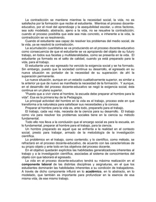 La contradicción se mantiene mientras la necesidad social, la vida, no es
satisfecha por la formación que recibe el estudiante. Mientras el proceso docente-
educativo, por el nivel del aprendizaje y la asequibilidad escolar, u otros factores,
sea solo modelado, abstracto, ajeno a la vida, no se resuelve la contradicción;
cuando el proceso posibilita que este sea más concreto, e inherente a la vida, la
contradicción se va resolviendo.
Cuando el estudiante sea capaz de resolver los problemas del medio social, de
la vida, ya se resolvió la contradicción.
La acumulación cuantitativa se va produciendo en el proceso docente-educativo
como consecuencia de que el estudiante se va apropiando del objeto de su futuro
trabajo, en todos sus facetas y multilateralidades, como se presenta en la vida. El
estudiante ya formado es el salto de calidad, cuando ya está preparado para la
vida, para el trabajo.
El estudiante una vez egresado ha vencido la exigencia social y se ha formado.
Sin embargo, puesto que la sociedad continua su desarrollo, el egresado en su
nueva situación es portador de la necesidad de su superación: de ahí la
superación permanente.
La nueva situación, aunque en un estadio cualitativamente superior, es similar a
la anterior ya que de nuevo se manifiesta la necesidad de la formación. Y aunque,
en el desarrollo del proceso docente-educativo se negó la exigencia social, ésta
continua en un plano superior.
"Puesto que a vivir viene el hombre, la escuela debe preparar al hombre para la
vida". Esa es la primera ley de la Pedagogía.
La principal actividad del hombre en la vida es el trabajo, proceso este en que
transforma a la naturaleza para satisfacer sus necesidades y la conoce.
Preparar al hombre para la vida es, ante todo, prepararlo para el trabajo.
El trabajo, cada vez más, necesita de la ciencia para su desarrollo. El trabajo
como vía para resolver los problemas sociales tiene en la ciencia su método
fundamental.
Todo ello nos lleva a la conclusión que el encargo social es para la escuela, en
lo fundamental, preparar al hombre para el trabajo, para la ciencia.
Un hombre preparado es aquel que se enfrenta a la realidad en el contexto
social, presto para trabajar, armado de la metodología de la investigación
científica.
Lo problémico en el trabajo, como contenido; y lo científico, como método, se
refractará en el proceso docente-educativo, de acuerdo con las características de
su propio objeto y ante todo en los objetivos del proceso docente.
En el objetivo quedarán explícitos las habilidades generalizadoras inherentes al
trabajo y a la investigación científica, asociadas al sistema de conocimientos del
objeto con que laborará el egresado.
La vida en el proceso docente-educativo tendrá su máxima realización en el
componente laboral de las distintas disciplinas y asignaturas, en el que los
estudiantes dominarán las habilidades inherentes a su condición de trabajadores.
A través de dicho componente influirá en lo académico, en lo abstracto, en lo
modelado, que también es importante para profundizar en la esencia de esa
misma vida, de ese mismo trabajo.
 