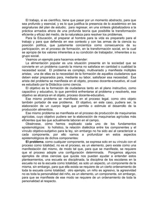 El trabajo, si es científico, tiene que pasar por un momento abstracto, para que
sea profundo y esencial, y es lo que justifica la presencia de lo académico en las
asignaturas del plan de estudio; para regresar, en una síntesis globalizadora a la
práctica armados ahora de una profunda teoría que posibilite la transformación
eficiente y eficaz del medio, de la naturaleza para resolver los problemas.
Para la Educación, el preparar al hombre para la vida es prepararlo para el
trabajo y para que defienda en ese contexto y con las armas de la ciencia su
posición política, que justamente concientiza como consecuencia de su
participación, en el proceso de formación, en la transformación social, en la cual
se apropia de los valores inherentes a su condición de trabajador, inherentes a su
grupo social.
Veamos un ejemplo para hacernos entender:
La alimentación popular es una situación presente en la sociedad que se
convierte en un problema cuando la misma no satisface en cantidad o cualidad la
necesidad social. El problema es complejo, multivariado y manifiesta múltiples
aristas; una de ellas es la necesidad de la formación de aquellos ciudadanos que
deben estar preparados para, mediante su labor, satisfacer esa necesidad. Esa
arista del problema se manifiesta en el objeto, proceso docente-educativo, el cual
es estudiado por la Didáctica como ciencia.
El objetivo es la formación de ciudadanos tanto en el plano instructivo, como
capacitivo y educativo, lo que permitirá enfrentarse al problema y resolverlo, ese
objetivo se alcanza en el objeto, proceso docente-educativo.
Ese mismo problema se manifiesta en el proceso legal, como otro objeto
también portador de ese problema. El objetivo, en este caso, pudiera ser, la
elaboración de un cuerpo legal que permita o estimule el desarrollo de la
producción alimenticia.
Ese mismo problema se manifiesta en el proceso de producción de maquinarias
agrícolas, cuyo objetivo pudiera ser la elaboración de maquinarias agrícolas más
eficientes que las que actualmente laboran en el campo.
Obsérvese, cómo hemos explicado cada uno de los fundamentos
epistemológicos: lo holístico, la relación dialéctica entre los componentes y el
vínculo objetivo-subjetivo para la ley, sin embargo no ha sido así al caracterizar a
cada componente, por ello vamos a profundizar en estos aspectos
epistemológicos de dichos componentes:
El problema, como cualquier componente, se expresa solo en su vínculo con el
proceso como totalidad, no es el proceso, es un elemento, pero existe como una
manifestación del mismo, de modo tal que, para que se manifieste, se requiere
que el proceso adopte una configuración determinada. Pongamos algunos
ejemplos de otras ciencias que quizás nos puedan ayudar a entender estos
planteamientos, una escuela es disciplinada, la disciplina de los escolares en la
escuela no es la escuela como totalidad, es solo un aspecto, un componente de la
misma, sin embargo, para que ella exista se requiere de un cierto ordenamiento de
toda la escuela como totalidad; otro ejemplo, un niño es agresivo, la agresividad
no es toda la personalidad del niño, es un elemento, un componente, sin embargo,
para que se manifieste de ese modo se requiere de un ordenamiento de toda la
personalidad al respecto.
 