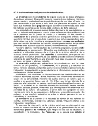 4.3 Las dimensiones en el proceso docente-educativo.
La preparación de los ciudadanos de un país es una de las tareas priorizadas
de cualquier sociedad. Una nación moderna requiere de que todos sus miembros
posean un cierto nivel cultural que le posibilite desarrollar una labor eficiente. Un
país desarrollado o que aspire a serlo tiene que plantearse el objetivo de que
todos sus miembros estén preparados para ejecutar un determinado papel entre
las múltiples funciones que se llevan a cabo en el seno de dicha sociedad.
Una sociedad está preparada cuando todos o la mayoría de sus ciudadanos lo
son; un individuo está preparado cuando puede enfrentarse a los problemas que
se le presentan en su puesto de trabajo y lo resuelve. En ese sentido la
observación de la práctica social nos permite hacer el siguiente análisis: Para
que dicho individuo esté preparado se requiere de que se haya apropiado de parte
de la cultura que lo ha precedido y, consecuentemente, conozca una profesión,
que sea instruido. Un hombre es instruido, cuando puede resolver los problema
presentes en su actividad cotidiana, es decir, cuando domina su profesión.
Requiere, además, y como resultado de esa misma apropiación, que desarrolle
su inteligencia, su pensamiento. El hombre será inteligente si se le ha formado
mediante la utilización reiterada de la lógica de la actividad científica, de la
actividad laboral, profesional. Esa capacidad o potencialidad para ejecutar una
acción, para resolver un problema, es sólo posible apoyado en el conocimiento de
una rama del saber humano, de una profesión. Para estar preparado se requiere,
por tanto, ser capaz y, además, instruido.
La instrucción es el proceso y el resultado del dominio de una rama del saber
humano, de una profesión; la capacitación, es el proceso y el resultado de
formar hombres capaces, inteligentes que hayan desarrollado su pensamiento. La
instrucción y la capacitación se desarrollan juntos e interactuando, aunque ambos
mantienen una relativa autonomía.
El ciudadano vive inmerso en un conjunto de relaciones con otros hombres, así
llamadas relaciones sociales. Estas relaciones van conformando determinados
rasgos de su personalidad, mediante los cuales expresa los valores que los
objetos y las personas tienen para él. En él hay que formar, además de la
capacidad y la instrucción, los valores y sentimientos propios del hombre como ser
social. La sociedad en su desarrollo histórico ha acumulado valores morales,
religiosos, políticos, jurídicos, entre otros, que forman parte de los elementos más
preciados de su cultura. El ciudadano, el joven, tiene que apropiarse de esos
valores como parte de su preparación y, de lograrse, se considera educado. Sin
embargo, a ese resultado educativo se arriba en vínculo permanente con la
instrucción y la capacitación.
La educación es el proceso y el resultado de formar en los hombres su
espíritu: sentimientos, convicciones, voluntad, valores, vinculado además a su
instrucción y capacitación.
En resumen, la observación de la práctica social nos permitió concluir que
existe un proceso mediante el cual se prepara a las generaciones de un país
denominado proceso de formación, que integra en uno solo la educación, la
capacitación y la instrucción. La Pedagogía es la ciencia que estudia el
 