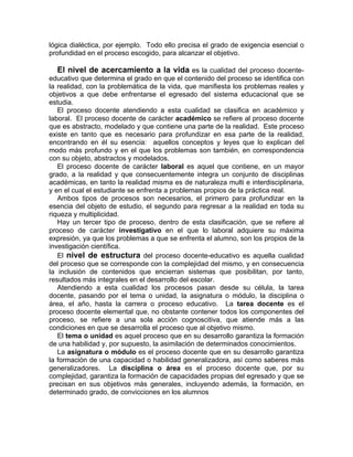 lógica dialéctica, por ejemplo. Todo ello precisa el grado de exigencia esencial o
profundidad en el proceso escogido, para alcanzar el objetivo.
El nivel de acercamiento a la vida es la cualidad del proceso docente-
educativo que determina el grado en que el contenido del proceso se identifica con
la realidad, con la problemática de la vida, que manifiesta los problemas reales y
objetivos a que debe enfrentarse el egresado del sistema educacional que se
estudia.
El proceso docente atendiendo a esta cualidad se clasifica en académico y
laboral. El proceso docente de carácter académico se refiere al proceso docente
que es abstracto, modelado y que contiene una parte de la realidad. Este proceso
existe en tanto que es necesario para profundizar en esa parte de la realidad,
encontrando en él su esencia: aquellos conceptos y leyes que lo explican del
modo más profundo y en el que los problemas son también, en correspondencia
con su objeto, abstractos y modelados.
El proceso docente de carácter laboral es aquel que contiene, en un mayor
grado, a la realidad y que consecuentemente integra un conjunto de disciplinas
académicas, en tanto la realidad misma es de naturaleza multi e interdisciplinaria,
y en el cual el estudiante se enfrenta a problemas propios de la práctica real.
Ambos tipos de procesos son necesarios, el primero para profundizar en la
esencia del objeto de estudio, el segundo para regresar a la realidad en toda su
riqueza y multiplicidad.
Hay un tercer tipo de proceso, dentro de esta clasificación, que se refiere al
proceso de carácter investigativo en el que lo laboral adquiere su máxima
expresión, ya que los problemas a que se enfrenta el alumno, son los propios de la
investigación científica.
El nivel de estructura del proceso docente-educativo es aquella cualidad
del proceso que se corresponde con la complejidad del mismo, y en consecuencia
la inclusión de contenidos que encierran sistemas que posibilitan, por tanto,
resultados más integrales en el desarrollo del escolar.
Atendiendo a esta cualidad los procesos pasan desde su célula, la tarea
docente, pasando por el tema o unidad, la asignatura o módulo, la disciplina o
área, el año, hasta la carrera o proceso educativo. La tarea docente es el
proceso docente elemental que, no obstante contener todos los componentes del
proceso, se refiere a una sola acción cognoscitiva, que atiende más a las
condiciones en que se desarrolla el proceso que al objetivo mismo.
El tema o unidad es aquel proceso que en su desarrollo garantiza la formación
de una habilidad y, por supuesto, la asimilación de determinados conocimientos.
La asignatura o módulo es el proceso docente que en su desarrollo garantiza
la formación de una capacidad o habilidad generalizadora, así como saberes más
generalizadores. La disciplina o área es el proceso docente que, por su
complejidad, garantiza la formación de capacidades propias del egresado y que se
precisan en sus objetivos más generales, incluyendo además, la formación, en
determinado grado, de convicciones en los alumnos
 