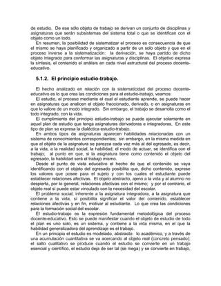 de estudio. De ese sólo objeto de trabajo se derivan un conjunto de disciplinas y
asignaturas que serán subsistemas del sistema total o que se identifican con el
objeto como un todo.
En resumen, la posibilidad de sistematizar el proceso es consecuencia de que
el mismo se haya planificado y organizado a partir de un solo objeto y que en el
proceso inverso a la sistematización: la derivación, se haya partido de dicho
objeto integrado para conformar las asignaturas y disciplinas. El objetivo expresa
la síntesis, el contenido el análisis en cada nivel estructural del proceso docente-
educativo.
5.1.2. El principio estudio-trabajo.
El hecho analizado en relación con la sistematicidad del proceso docente-
educativo es lo que crea las condiciones para el estudio-trabajo, veamos:
El estudio, el proceso mediante el cual el estudiante aprende, se puede hacer
en asignaturas que analicen el objeto fraccionado, derivado, o en asignaturas en
que lo valore de un modo integrado. Sin embargo, el trabajo se desarrolla como el
todo integrado, con la vida.
El cumplimiento del principio estudio-trabajo se puede ejecutar solamente en
aquel plan de estudio que tenga asignaturas derivadoras e integradoras. En este
tipo de plan se expresa la dialéctica estudio-trabajo.
En ambos tipos de asignaturas aparecen habilidades relacionadas con un
sistema de conocimientos correspondientes; sin embargo, en la misma medida en
que el objeto de la asignatura se parezca cada vez más al del egresado, es decir,
a la vida, a la realidad social, la habilidad, el modo de actuar, se identifica con el
trabajo; al punto en que, si la asignatura tiene como contenido el objeto del
egresado, la habilidad será el trabajo mismo.
Desde el punto de vista educativo el hecho de que el contenido se vaya
identificando con el objeto del egresado posibilita que, dicho contenido, exprese
los valores que posee para el sujeto y con los cuales el estudiante puede
establecer relaciones afectivas. El objeto abstracto, ajeno a la vida y al alumno no
despierta, por lo general, relaciones afectivas con el mismo; y por el contrario, el
objeto real sí puede estar vinculado con la necesidad del escolar.
El problema social, inherente a la asignatura integradora, a la asignatura que
contiene a la vida, sí posibilita significar el valor del contenido, establecer
relaciones afectivas y en fin, motivar al estudiante. Lo que crea las condiciones
para la formación social del escolar.
El estudio-trabajo es la expresión fundamental metodológica del proceso
docente-educativo. Esto se puede manifestar cuando el objeto de estudio de todo
el plan es uno solo, es un sistema, y contiene a la vida misma, en el que la
habilidad generalizadora del aprendizaje es el trabajo.
En un principio el estudio es modelado, abstracto: lo académico, y a través de
una acumulación cuantitativa se va acercando al objeto real (concreto pensado);
el salto cualitativo se produce cuando el estudio se convierte en un trabajo
esencial y científico, el estudio deja de ser tal (se niega) y se convierte en trabajo,
 