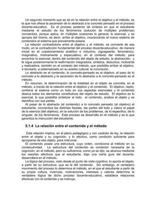 Un segundo momento que se da en la relación entre el objetivo y el método, es
la que nos ofrece la ascensión de lo abstracto a lo concreto pensado en el proceso
docente-educativo. Es el proceso posterior de síntesis en que el estudiante
mediante el estudio de los fenómenos (solución de múltiples problemas)
concientiza, porque aplica, en múltiples ocasiones lo general, lo esencial, y se
apropia del mismo, es decir, arriba al objetivo, incorporando el nuevo sistema de
contenidos al sistema que previamente poseía.
La relación contradictoria entre el objetivo y el método, se convierte de ese
modo, en la contradicción fundamental del proceso docente-educativo: de manera
inicial en el cuestionamiento analítico e inductivo, zigzageante, fenoménico,
imaginativo, motivamente y especulativo, en el contexto del método, para
encontrar lo esencial, dentro del contenido del objeto de estudio, la abstracción; y
le sigue posteriormente la reafirmación integradora, sintética, deductiva, motivante
y realizadora, también en el contexto del método, que posibilita arribar al objetivo,
a recrearlo, a sistematizarlo en su acerbo cultural, la concreción.
Lo abstracto es el contenido, lo concreto-pensado es el objetivo, el paso de lo
concreto a lo abstracto y la ascensión de lo abstracto a lo concreto-pensado es el
método.
En resumen, la determinación de la totalidad en el objeto se concreta, en el
método, a través de la relación entre el objetivo y el contenido. El objetivo, repito,
contiene al sistema como un todo en sus aspectos esenciales y el contenido
abarca todos los elementos constitutivos del objeto de estudio. El objetivo es lo
esencial, lo que posibilita sintetizar al todo; el contenido, analiza el objeto y se
identifica con sus partes.
Al pasar de lo abstracto (el contenido) a lo concreto pensado (al objetivo) el
estudiante, concientiza las distintas facetas, las partes del todo y valora el papel
de la esencia (del objetivo), en la solución de los problemas, de lo especifico, de lo
singular, de los fenómenos. Este proceso se desarrolla en el método y es lo que
garantiza la instrucción del estudiante.
5.1.4 La relación entre el contenido y el método
Esta relación implica, en el plano pedagógico y con carácter de ley, la relación
entre el objeto y su cognición, y lo afectivo, como condición suficiente para
apropiarse de ese objeto, para instruirse.
El contenido posee una estructura, cuyo orden, condiciona al método en su
consecutividad. La estructura del contenido es condición necesaria de la
cognición, en el método, pero su suficiencia, como ya se dijo, se alcanza mediante
los resortes afectivos que el estudiante, bajo una cierta guía del docente,
desarrollará en el método.
La lógica del proceso, visto desde el punto de vista cognitivo, lo aporta el objeto,
a partir de su estructura, que es la del contenido. Sin embargo, el verdadero
movimiento del proceso lo determina el método, en el que el estudiante a partir de
su propia cultura, vivencias, motivaciones, intereses y valores determina la
verdadera lógica de dicho proceso docente-educativo, establece relaciones
afectivas con el contenido y se instruye.
 
