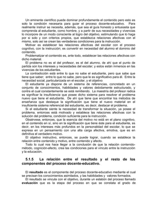 Un eminente científico puede dominar profundamente el contenido pero esto es
solo la condición necesaria para guiar el proceso docente-educativo. Para
realmente instruir se necesita, además, que sea el guía honesto y entusiasta que
comprenda al estudiante, como hombre, y a partir de sus necesidades y vivencias
lo incorpore de un modo consciente al logro del objetivo, estimulando que lo haga
por si solo y con criterios propios, que establezca relaciones afectivas con el
mismo, solo así se crean las verdaderas condiciones para la instrucción.
Motivar es establecer las relaciones afectivas del escolar con el proceso
cognitivo, con la instrucción; es convertir en necesidad del alumno el dominio del
contenido.
Problematizar el contenido es, ante todo, establecer las relaciones afectivas con
dicho material.
El problema no es el del profesor, es el del alumno, de ahí que el punto de
partida son los intereses y necesidades del escolar; y estos están inmersos en las
vivencias de los estudiantes.
La contradicción está entre lo que no sabe el estudiante, pero que sabe que
tiene que saber; entre lo que no sabe, pero que le es significativo para él. Entre la
necesidad social, particularizada en el escolar, y el objetivo
El estudiante ya dispone de un sistema de referencias, concretado en un
conjunto de conocimientos, habilidades y valores debidamente estructurado, y
contra el cual constantemente se está remitiendo. La maestría del profesor radica
es significar la insuficiencia que posee dicho sistema para resolver el problema
nuevo que tiene el estudiante. De ahí que tiene que encontrar los métodos de
enseñanza que destaque la significación que tiene el nuevo material en el
insuficiente sistema referencial del estudiante, es decir, destacar el problema.
Si el estudiante siente la necesidad de transformar la situación, ya posee el
problema, entonces está motivado y establece las relaciones afectivas con la
solución del problema, condición suficiente para la instrucción.
Obsérvese‚ entonces, que la esencia del motivo no está en el plano cognitivo,
en el contenido en sí, sino en la significación que tiene éste para el estudiante, es
decir, en los intereses más profundos en la personalidad del escolar, lo que se
expresa en un pensamiento con una alta carga afectiva, emotiva, que es en
definitiva el verdadero motivo.
El objetivo instructivo, entonces, se puede lograr, cuando se establece la
relación entre contenido y motivo, entre contenido y afecto.
Todo lo cual nos hace llegar a la conclusión de que la relación contenido-
método, cognición-afecto, crea las condiciones para el vínculo entre la instrucción
y la educación.
5.1.5 La relación entre el resultado y el resto de los
componentes del proceso docente-educativo.
El resultado es el componente del proceso docente-educativo mediante el cual
se precisan los conocimientos asimilados, y las habilidades y valores formados.
El resultado se vincula con el objetivo, durante un eslabón del proceso llamado
evaluación que es la etapa del proceso en que se constata el grado de
 