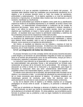 acercamiento a lo que se aspiraba inicialmente en el diseño del proceso. El
resultado debe destacar todas las cualidades que previamente estudiamos en el
objetivo y en el proceso docente como un todo, los niveles de asimilación,
profundidad y sistematización. Si el objetivo aspiraba a un nivel de asimilación
productivo o reproductivo, el resultado debe mostrar ese nivel alcanzado o, por el
contrario, manifestar su insuficiencia.
El nivel de profundidad que reclama el objetivo como parte de su planificación
original se revela en el resultado expresando si, en realidad, se arribó a dicho nivel
de esencia. La sistematicidad correspondiente a cualquiera de los niveles de
estructura del proceso: tarea, tema o unidad, asignatura o módulo, disciplina o
área y por último la carrera o proceso educativo escolar, tiene sus propios
objetivos que manifiestan el mayor o menor grado de complejidad del objeto de
estudio; el resultado tiene que mostrar la asimilación sistemática y sistémica de
los contenidos propios de los respectivos niveles estructurales.
El resultado se vincula con el contenido y muestra en qué medida fue necesario
la enseñanza de determinado volumen de conocimientos, habilidades y valores
para obtener dicho resultado, todo lo cual va apuntando a la evaluación de la
eficacia, como veremos en el capítulo de administración.
Así mismo, el resultado se relaciona con los métodos y expresa el nivel de
eficiencia con que se desarrollo el proceso. Al referirnos a los métodos también lo
hacemos, de un modo implícito, a la forma y los medios empleados.
5.1.6 La integración de todas las relaciones.
El proceso formativo es el más complejo dentro del proceso docente-educativo
y está dirigido a la formación de personalidades integrales en todos sus aspectos
tanto en el sentido del pensamiento como de los sentimientos, incluye por tanto a
lo instructivo, capacitivo y educativo dentro de él.
Lo instructivo cuya intención es el desarrollo de la habilidad; y lo capacitivo, de
las potencialidades más generales físicas y del pensamiento es limitado para
comprender el proceso de la formación de la personalidad. Sin embargo, a la
educación se arriba a través de la instrucción y la capacitación, para lograr la
educación la instrucción tiene que tener características determinadas que
posibiliten arribar a tan trascendete objetivo, es decir, a lo educativo, veamos:
El método como estructura de la actividad, del aprendizaje está vinculado con el
objetivo y se subordina a éste. La actividad del estudiante es estructurada por él,
de un modo consciente para alcanzar el objetivo. El profesor establece una
metodología general de conducta, para todos los alumnos pero su
particularización se concreta en cada escolar y en determinadas condiciones.
La ley de la relación entre el objetivo y el método, expresa en un lenguaje
pedagógico el vínculo entre lo social: el objetivo y lo personal o individual: el
método.
Para que el estudiante se disponga a alcanzar el objetivo se hace necesario
que esté motivado, es decir que sienta la necesidad de resolver el problema que
se le plantea en el contexto del método. En otras palabras, que el problema que le
formula el profesor sea su problema y esto se logra mediante la comunicación
docente-alumno.
 