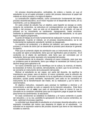 Un proceso docente-educativo, verticalista, de ordeno y mando, en que el
estudiante no es el sujeto principal y centro del proceso desconoce el papel del
método en dicho proceso y no logra el objetivo.
La contradicción objetivo-método, como contradicción fundamental del objeto,
proceso docente-educativo, es el motor impulsor en el desarrollo del mismo, en su
crecimiento, y en su desaparición.
En cada unidad de estudio hay un objetivo, para lograrlo se escoge un cierto
conjunto de contenidos, se estructura en correspondencia con cierta lógica, del
objeto y del proceso; pero es solo en el desarrollo, en el método, en que el
proceso en su movimiento va cambiando, zigzagueando, hasta encontrar,
mediante la participación comprometida y apasionada del estudiante, la vía para
lograr el objetivo programado.
Cuando el trabajo es el modo fundamental de realización humana, el hombre es
desenajenado. Cuando el método, en el proceso docente-educativo, es la vía
fundamental de realización estudiantil, también es desajenado.
Lo cognitivo (el contenido), y lo afectivo (el método), son pares dialécticos del
proceso y a través de dicho par se desarrolla el proceso para alcanzar lo general,
el objetivo.
Para que el contenido objeto de asimilación sea un instrumento de lo educativo,
no puede ser ajeno al estudiante, tiene que ser significativo para el alumno. Si el
contenido es el objeto de asimilación, este tiene que ser connotado por el
estudiante, tiene que estar asociado a la necesidad del escolar.
La transformación de la situación, inherente al nuevo contenido, para que sea
un problema para el estudiante, tiene que reflejar la necesidad (el motivo) que el
alumno tenga para aplicarse a él.
Un nuevo contenido que no se identifique con la cultura, la vivencia, el interés,
la necesidad, el motivo, los valores, del estudiante, es decir, que no se connota, no
se convierte en instrumento de la educación del escolar.
Motivar al estudiante es ser capaz, por parte del docente, de significar la
importancia que posee, para el alumno, el nuevo contenido, para la solución de
sus problemas. Si el nuevo contenido no le es significativo al escolar, nunca será
educativo; quizás pueda asimilarlo, reproducirlo, pero este no se convertirá en
instrumento de la transformación del medio, de su realización y por lo tanto no
será formativo.
El objetivo instructivo, necesario para precisar la habilidad a dominar y el
conocimiento a asimilar es solo un aspecto de la intención educativa. Este tiene
que asociarse con el valor que para el estudiante tiene el mismo lo que lo
convierte en la condición suficiente para que la cognición juege el papel de medio
para formar los sentimientos, la educación.
En esas condiciones se establece la dialéctica y el nuevo contenido sí puede
ser educativo, y a su vez, posibilita la apropiación de otros nuevos contenidos, es
decir, optimizar el proceso cognitivo.
La actividad que desarrolla el estudiante en el proceso docente-educativo, es la
expresión inmediata del motivo que despierta el objeto en el estudiante. La
actividad es la expresión externa del proceso docente que tiene en las relaciones
sociales su esencia.
 