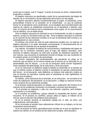 punto que lo supere, que lo "niegue", cuando el proceso es activo, independiente,
productivo y creador.
El objetivo instructivo es planificable a partir de la caracterización del objeto de
estudio, de su movimiento y de las relaciones del hombre con ese objeto.
El objetivo educativo atiende fundamentalmente al sujeto, al estudiante, como
personalidad inmersa en la sociedad, en la colectividad. Lo que se pretende
formar en el estudiante como sentimiento, es el resultado de la transformación del
sistema de valores ya establecido previamente en el estudiante y atiende, ante
todo, al conjunto de motivos que lo caracterizan como sujeto, en su comunicación
con el colectivo, con el medio social.
Para el objetivo educativo la actividad no es lo fundamental, es sólo su aspecto
externo, aunque su formación pasa por ella. Para el objetivo educativo lo esencial
es el conjunto de las relaciones sociales en el que el estudiante está inmerso y su
autorealización en ese contexto.
El enfoque, los puntos de vista de esas relaciones sociales son, en esencia, el
objetivo educativo y no están asociadas univocamente, ni necesariamente de un
modo lineal al contenido que se apropia el estudiante.
Los valores, vinculados al sistema de conocimientos y habilidades del objeto de
estudio son la condición necesaria para el logro del objetivo educativo, pero
alcanzar el objetivo educativo es ante todo el grado de realización personal, de
sus motivos, que encuentra el estudiante durante el trabajo con ese contenido en
el contexto social, en el método de aprendizaje.
La función reguladora del comportamiento del estudiante se dirige en la
dirección que se aspira, en la misma medida que el alumno se ve reforzado en su
personalidad, eso es educar; y a la vez se enriquece dicha función reguladora
como resultado del aprendizaje, de la instrucción y de la educación.
Si en la instrucción la dialéctica objetivo-método se desarrolla en el sentido de
que el método supera al objetivo cuando el estudiante se apropia creativamente
del mismo; en la educación, esta dialéctica, es todavía más esencial y radica en
que el proceso es educativo cuando para el estudiante es más significativo el
método que el objetivo.
El método, como estructura de la actividad, en la instrucción; se convierte en el
modo de realización del estudiante, en la educación, y refleja su esencia humana,
como conjunto de sus relaciones sociales.
Si el proceso docente-educativo es trabajo, como realización del hombre en la
solución de los problemas inherentes a la sociedad, entonces será educativo.
Si el proceso es abstracto y sólo con una intención cognitiva, será limitado,
reproductivo y no educativo.
Si el proceso es problémico, porque atiende la necesidad del alumno, será
educativo. Si el proceso es científico, porque utiliza la lógica, el método de la
ciencia, para la solución del problema será educativo.
Si en el proceso docente el estudiante trabaja por si solo, es decir, con
independencia, será educativo.
Si en el proceso el escolar hace valoraciones criticas de su trabajo y el de sus
compañeros será educativo.
Si en el proceso se hacen generalizaciones sociales en el que se signifique su
sistema de valores, en el contexto de las relaciones sociales, será educativo.
 