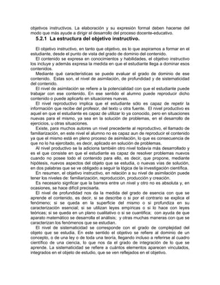 objetivos instructivos. La elaboración y su expresión formal deben hacerse del
modo que más ayude a dirigir el desarrollo del proceso docente-educativo.
5.2.1 La estructura del objetivo instructivo.
El objetivo instructivo, en tanto que objetivo, es lo que aspiramos a formar en el
estudiante, desde el punto de vista del grado de dominio del contenido.
El contenido se expresa en conocimientos y habilidades, el objetivo instructivo
los incluye y además expresa la medida en que el estudiante llega a dominar esos
contenidos.
Mediante qué características se puede evaluar el grado de dominio de ese
contenido. Estas son, el nivel de asimilación, de profundidad y de sistematicidad
del contenido.
El nivel de asimilación se refiere a la potencialidad con que el estudiante puede
trabajar con ese contenido. En ese sentido el alumno puede reproducir dicho
contenido o puede aplicarlo en situaciones nuevas.
El nivel reproductivo implica que el estudiante sólo es capaz de repetir la
información que recibe del profesor, del texto u otra fuente. El nivel productivo es
aquel en que el estudiante es capaz de utilizar lo ya conocido, pero en situaciones
nuevas para el mismo, ya sea en la solución de problemas, en el desarrollo de
ejercicios, u otras situaciones.
Existe, para muchos autores un nivel precedente al reproductivo, el llamado de
familiarización, en este nivel el alumno no es capaz aun de reproducir el contenido
ya que el mismo está en pleno proceso de asimilación, lo que es consecuencia de
que no lo ha ejercitado, es decir, aplicado en solución de problemas.
Al nivel productivo se la adiciona también otro nivel todavía más desarrollado y
es el que consiste en que el estudiante es capaz de resolver problemas nuevos
cuando no posee todo el contenido para ello, es decir, que propone, mediante
hipótesis, nuevos aspectos del objeto que se estudia, o nuevas vías de solución,
en dos palabras que se ve obligado a seguir la lógica de la investigación científica.
En resumen, el objetivo instructivo, en relación a su nivel de asimilación puede
tener los niveles de: familiarización, reproducción, producción y creación.
Es necesario signficar que la barrera entre un nivel y otro no es absoluta y, en
ocasiones, se hace difícil precisarla.
El nivel de profundidad nos da la medida del grado de esencia con que se
aprende el contenido, es decir, si se describe o si por el contrario se explica el
fenómeno; si se queda en la superficie del mismo o si profundiza en su
caracterización esencial; si se utilizan leyes empíricas o si lo hace con leyes
teóricas; si se queda en un plano cualitativo o si se cuantifica; con ayuda de que
aparato matemático se desarrolla el análisis; y otras muchas maneras con que se
caracterizan los fenómenos que se estudian.
El nivel de sistematicidad se corresponde con el grado de complejidad del
objeto que se estudia. En este sentido el objetivo se refiere al dominio de un
concepto, o de una ley o de toda una teoría, llegando incluso a referirse al cuadro
científico de una ciencia, lo que nos da el grado de integración de lo que se
aprende. La sistematicidad se refiere a cuántos elementos aparecen vinculados,
integrados en el objeto de estudio, que se ven reflejados en el objetivo.
 