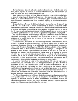 Como el proceso docente-educativo es también sistémico, el objetivo del tema
debe, desde el punto de vista de su nivel de sistematicidad, ser más complejo que
el de una clase; y el de la asignatura todavía más.
Cada nivel estructural del proceso docente-educativo, nos referimos a la clase,
el tema, la asignatura, la disciplina, la carrera o tipo de proceso educativo debe
tender, sí es realmente sistémico, a un solo objetivo, pero el mismo debe expresar
explícitamente la complejidad de dicho sistema u objeto y de la habilidad asociada
al mismo.
En conclusión, definimos el objetivo instructivo como el grado de dominio del
contenido. En tanto que se refiere al contenido, el objetivo instructivo tendrá
conocimientos y habilidad y además se redactará de modo tal que resulte evidente
el nivel de asimilación, profundidad y sistematicidad de ese contenido; el primer
tipo de nivel se refiere al grado con que el estudiante puede operar el contenido, el
segundo el grado de esencia y el tercero su grado de integración o complejidad.
Por supuesto mientras más complejo, integrado o sistémico es el volumen de
contenidos estudiados más posibilidad hay de que sea profundo y mucho más
activamente se podrá operar con el mismo lo que expresa la interrelación entre
esas tres características.
En consecuencia, el objetivo de una clase no puede ser ni tan sistémico, ni tan
profundo, ni reflejar el nivel de asimilación, como sí lo puede hacer el objetivo de
un sistema de clases: el tema, cuya habilidad y conocimiento puede expresar un
mayor grado de sistematicidad y profundidad del objeto estudiado, así como poder
hacer con él mas, es decir resolver problemas más complejos. La asignatura con
relación al tema expresa un nuevo salto de calidad al respecto, al igual que la
disciplina en relación con la asignatura, hasta llegar a la carrera o proceso
educativo que es el proceso docente-educativo más complejo, más integrado, más
sistémico, en la cual el alumno puede alcanzar el mayor nivel de asimilación y
profundidad. A nivel de asignaturas y disciplinas la habilidad del objetivo, por su
complejidad y sistematicidad, se va transformando en capacidades.
El objetivo instructivo, a esos niveles estructurales del proceso expresa, en
consecuencia, las habilidades cada vez más generalizables que debe dominar el
estudiante, es decir, las capacidades a formar, su nivel de pensamiento; así, el
objetivo a esos niveles manifiesta, un conocimiento cada vez más complejo y
multifacético, el que paulatinamente se va acercando al que existe en la realidad
objetiva; y por último hasta donde es capaz de actuar con ese contenido en la
solución de problemas más complejos y también cada vez más cercanos a la
realidad social en que se desenvolverá como egresado.
Por último, otros autores le adicionan al objetivo instructivo otras características
como pueden ser; el tiempo en que el estudiante manifiesta el dominio del
objetivo; la situación en que la misma se desarrolla, el contexto en que ese
contenido se impartirá, es decir, un mismo contenido pero para un tipo de carrera
o para otra. El autor no profundizará en los mismos.
 