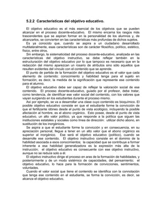 5.2.2 Características del objetivo educativo.
El objetivo educativo es el más esencial de los objetivos que se pueden
alcanzar en el proceso docente-educativo. El mismo encarna los rasgos más
trascendentes que se aspiran formar en la personalidad de los alumnos y, de
alcanzarlos, se convierten en las características más profundas de dichos sujetos.
Es ya conocido que, cuando se aspira a un ciudadano desarrollado
multilateralmente, esas características son de carácter filosófico, político, estético,
físico, entre otros.
Sin embargo, la sistematicidad del proceso docente-educativo, analizada en las
características del objetivo instructivo, se debe reflejar también en la
estructuración del objetivo educativo por lo que tampoco es necesario que en la
redacción del mismo aparezcan un rosario de atributos sino sólo aquellos que
resulten evidentes del vínculo con el contenido que se aprende.
El punto de partida de la formación del objetivo educativo es el valor que cada
elemento de contenido: conocimiento y habilidad tenga para el sujeto en
formación; es decir, la medida de la significación que represente ese contenido
para el alumno.
El objetivo educativo debe ser capaz de reflejar la valoración social de ese
contenido. El proceso docente-educativo, guiado por el profesor, debe tratar,
como tendencia, de identificar ese valor social del contenido, con los valores que
vayan surgiendo en los estudiantes durante el proceso mismo.
Así por ejemplo, se va a desarrollar una clase cuyo contenido es bioquímico. El
posible objetivo educativo consiste en que el estudiante forme la convicción de
que el fertilizante idóneo desde el punto de vista ecológico, incluyendo la posible
afectación al hombre, es el abono orgánico. Esto posee, desde el punto de vista
educativo, un alto valor político, ya que responde a la política que siguen las
instituciones estatales y sociales como línea de dirección: utilizar dicho abono, en
sustitución de los inorgánicos.
Se aspira a que el estudiante forme la convicción y en consecuencia, en su
apreciación personal, llegue a tener en un alto valor que el abono orgánico es
superior al inorgánico. Ese será el objetivo educativo (político), cuando se
desarrolle ese contenido. El objetivo instructivo consiste en el dominio de la
habilidad asociada a esos conocimientos; la capacidad que se contribuye a formar
inherente a esa habilidad generalizadora es la expresión más alta de la
instrucción; el objetivo educativo es consecuente con ese objetivo instructivo,
aunque no se reduce solo a él.
El objetivo instructivo dirige el proceso en aras de la formación de habilidades, y
posteriormente y de un modo sistémico de capacidades, del pensamiento; el
objetivo educativo, lo hace para la formación de convicciones, sentimientos,
voluntades.
Cuando el valor social que tiene el contenido se identifica con la connotación
que tenga ese contenido en el estudiante, se forma la convicción, es decir, se
alcanza el objetivo educativo.
 