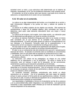 sociedad como un todo y cuya estructura está determinada por el sistema de
intereses, necesidades, en fin, por los problemas inherentes a ese contexto social.
El contenido, es el de la ciencia, pero qué ciencia o qué parte de la misma se
selecciona, es dependiente de lo social, de sus necesidades.
5.3.2 El valor en el contenido.
La cultura no es algo independiente del hombre, es el resultado de su acción y
está íntimamente integrada a los puntos de vista y valores de quienes la
generaron.
La ciencia es el reflejo subjetivo de los objetos que estudia. Ella expresa las
características y leyes de la realidad objetiva, pero connotado por quien la
determina, para quien cada elemento descubierto tiene una mayor o menor
significación.
La cultura es de la época, de la región, de la clase social, y su valoración pasa
por la afectividad que ella genera, por quien la concibe o la asimila.
La cultura se expresa mediante el lenguaje pero éste no es neutral, el mismo
está concebido por el que domina en la sociedad tanto nacional como
internacionalmente. El centro del poder genera la cultura en correspondencia con
sus intereses y la Educación, formando parte de la superestructura, o es
consecuente con él o se dispone a transformar el enfoque de la cultura.
Por esa razón el valor, como medida de la significación del objeto para el sujeto,
es parte también de lo que se enseña en el proceso docente-educativo.
El valor no es un componente más del contenido sino que es la caracterización
esencial del mismo. Al estudiar al contenido este se manifiesta en conocimientos
y habilidades, pero en qué grado éste se expresa es consecuencia de su valor.
La ciencia es una sola en sus regularidades y leyes no así su interpretación,
valoraciones y afectos.
La instrucción, con criterio de ley pedagógica, se integra en una unidad
dialéctica con la capacitación y con la educación. Se educa a través de la
instrucción, pero se instruye a partir de la educación: de las convicciones,
sentimientos y gustos que la educación precedente ya ha formado.
El contenido, como abstracción, es el conjunto de conocimientos y habilidades a
desarrollar en el proceso docente-educativo. Pero el contenido concreto, inmerso
en el proceso se ejecuta a través de los sentimientos y afectos que el estudiante
posee con relación a dicho contenido.
Un contenido impuesto, declarado verticalmente solo tendrá un efecto
reproductivo en el escolar. Con él el estudiante sólo será capaz de repetirlo
porque no opera, porque no forma parte de sus significaciones y valores. En tanto
que para él no vale, no será un elemento de regulación de su comportamiento y en
consecuencia dicho contenido se verá limitado.
Las capacidades y habilidades a formar en el estudiante son las de su persona
y en su personalidad ellos están integrados a sus sentimientos. Las operaciones
inherentes a esas capacidades están influidas por el nivel de motivación que las
mismas despiertan en los educandos.
 