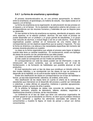 5.4.1 La forma de enseñanza y aprendizaje
El proceso docente-educativo es, en una primera aproximación, la relación
entre la enseñanza, el aprendizaje y la materia de estudio. Ese objeto existe en el
espacio y en el tiempo.
La forma de enseñanza es la organización, la estructuración de ese proceso en
el espacio y en el tiempo. Es la expresión organizativa externa del proceso y en
correspondencia con los recursos humanos y materiales de que se dispone para
su desarrollo.
En ese sentido la forma de enseñanza se expresa, atendiendo al espacio, entre
otros aspectos, en la relación profesor, alumnos. De ese modo el proceso se
puede desarrollar con un profesor y un grupo grande de estudiantes, o un grupo
más reducido de alumnos, e incluso llegar a ser de un solo alumno. Esas formas
organizativas pueden cambiar en el transcurso de una misma clase en
correspondencia con los objetivos específicos que se quieran ir logrando. Por eso
la forma es dinámica y se adecua a las necesidades específicas del momento del
proceso docente-educativo en cuestión.
La clase es la forma organizativa que adopta el proceso para lograr el objetivo
cuando éste tiene un carácter académico. En consecuencia, existe una tipología
de clases de acuerdo con las características que ellas poseen.
Las clases se pueden clasificar de acuerdo con varios criterios.
El más usado se corresponde con los niveles de asimilación.
En correspondencia con este las clases pueden ser de información, o sea de
introducción del nuevo contenido, que se corresponde con el nivel de
familiarización; o de formación de habilidades que posibilita alcanzar el nivel
productivo.
El nivel reproductivo será un tipo de clase que constituye un tránsito entre los
dos niveles referidos, y se corresponde con las clases en que se comienza el
desarrollo de la habilidad, en el cual el escolar repite la información recibida.
Existe otra clasificación de clases en correspondencia con el tipo de habilidad a
formar, ya sea esta experimental, valorativa, de análisis, entre otras.
Otra clasificación de las clases tiene en cuenta el criterio de la cantidad de
estudiantes que intervienen en el desarrollo del proceso y podrán ser individuales
o colectivas, y estas últimas en pequeños, medianos o grandes agrupaciones:
subgrupos, grupos y grupos de años o grados.
En la práctica la tipología de clases más conocida de conferencia, clase
práctica, seminario, práctica de laboratorio, talleres, etcétera, responden a
clasificaciones binarias o trinarias, de las mencionadas.
La conferencia es el tipo de clase que tiene una estructura organizativa de
carácter grupal en que el estudiante se informa, es decir que el profesor introduce
el nuevo contenido y significa los elementos esenciales del sistema de
conocimientos y muestra la lógica, el modo de pensar y actuar con dichos
conocimientos.
 