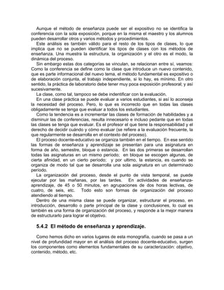Aunque el método de enseñanza puede ser el expositivo no se identifica la
conferencia con la sola exposición, porque en la misma el maestro y los alumnos
pueden desarrollar otros y varios métodos y procedimientos.
Este análisis es también válido para el resto de los tipos de clases, lo que
implica que no se pueden identificar los tipos de clases con los métodos de
enseñanza. Una muestra la estructura, la organización y el otro es el modo, la
dinámica del proceso.
Sin embargo estas dos categorías se vinculan, se relacionan entre sí, veamos:
Como la conferencia se define como la clase que introduce un nuevo contenido,
que es parte informacional del nuevo tema, el método fundamental es expositivo o
de elaboración conjunta, el trabajo independiente, si lo hay, es mínimo. En otro
sentido, la práctica de laboratorio debe tener muy poca exposición profesoral; y así
sucesivamente.
La clase, como tal, tampoco se debe indentificar con la evaluación.
En una clase práctica se puede evaluar a varios estudiantes, si así lo aconseja
la necesidad del proceso. Pero, lo que es incorrecto que en todas las clases
obligadamente se tenga que evaluar a todos los estudiantes.
Como la tendencia es a incrementar las clases de formación de habilidades y a
disminuir las de conferencias, resulta innecesario e incluso pedante que en todas
las clases se tenga que evaluar. Es el profesor el que tiene la responsabilidad y el
derecho de decidir cuándo y cómo evaluar (se refiere a la evaluación frecuente, la
que regularmente se desarrolla en el contexto del proceso).
El proceso docente-educativo se organiza también en el tiempo. En ese sentido
las formas de enseñanza y aprendizaje se presentan para una asignatura en
forma de año, semestre, bloque o estancia. En las dos primeras se desarrollan
todas las asignaturas en un mismo período; en bloque se escogen algunas, de
cierta afinidad, en un cierto período; y por ultimo, la estancia, es cuando se
organiza de modo tal que se desarrolla una sola asignatura en un determinado
período.
La organización del proceso, desde el punto de vista temporal, se puede
ejecutar por las mañanas, por las tardes. En actividades de enseñanza-
aprendizaje, de 45 o 50 minutos, en agrupaciones de dos horas lectivas, de
cuatro, de seis, etc. Todo esto son formas de organización del proceso
atendiendo al tiempo.
Dentro de una misma clase se puede organizar, estructurar el proceso, en
introducción, desarrollo o parte principal de la clase y conclusiones, lo cual es
también es una forma de organización del proceso, y responde a la mejor manera
de estructurarlo para lograr el objetivo.
5.4.2 El método de enseñanza y aprendizaje.
Como hemos dicho en varios lugares de esta monografía, cuando se pasa a un
nivel de profundidad mayor en el análisis del proceso docente-educativo, surgen
los componentes como elementos fundamentales de su caracterización: objetivo,
contenido, método, etc.
 