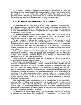 En el análisis inicial del proceso docente-educativo, ver epígrafe 4.1, este se
consideró como procesos de actividad y comunicación, ahora a un mayor nivel de
profundidad, se hace con ayuda del concepto de método, el que está sumido en el
proceso docente-educativo y relacionado con el resto de los componentes, con
carácter de ley, como hemos explicado en los epígrafes anteriores.
5.4.3 El método como estructura de la actividad.
El método es también estructura, organización del proceso docente-educativo,
pero de aspectos más esenciales del proceso, en primer lugar de la estructura de
la actividad. Aquí se refiere al orden de las distintas técnicas y procedimientos
que en el transcurso de las actividades (aprendizaje y enseñanza) se ejecutan por
el profesor y los estudiantes.
El método es el modo de ejecutar el proceso, es el orden, la estructura, de la
actividad para lograr el objetivo. Por supuesto, el método se desarrollará en el
marco de las formas, es decir, en el espacio y en el tiempo.
Así por ejemplo, el método de enseñanza es expositivo, cuando el papel
principal de la actividad docente lo desarrolla el profesor y el aprendizaje es más
receptivo y mucho menos activo. Es de actividad conjunta cuando en la estructura
de procedimientos ambos lo desarrollan por igual; y es de trabajo independiente
cuando es el estudiante quien, en lo fundamental, ejecuta la actividad, cuando es
más activo.
Cualquiera de estos tres tipos de métodos se pueden ejecutar en formas de
organización diversas, desde los grupos más numerosos hasta el individual;
aunque, por supuesto, mientras mayor es el numero de estudiantes más
expositivo es el proceso docente-educativo.
La clasificación de los métodos puede ser muy variada en correspondencia con
el criterio de clasificación que se escoja.
Así, por ejemplo, se puede escoger el que se refiere al que mejor estimula el
nivel de asimilación del contenido. En ese sentido los métodos pueden ser de
familización, en que el estudiante desarrolla aquellos procedimientos que sólo
permiten poseer una ligera aproximación al contenido de estudio; reproductivo,
que se caracteriza porque los procedimientos escogidos le posibilitan repetir la
información recibida; productivo, que faculta al estudiante, como resultado de la
estructura de procedimientos que ejecuta, a resolver problemas nuevos para dicho
estudiante; y creativo, en que el alumno resuelve problemas cualitativamente
nuevos para el mismo, en los que tiene que concebir conceptos o métodos
ignorados para el escolar.
Otra clasificación de los métodos atiende a la lógica interna de los contenidos,
esto se refiere a cómo será la estructura de procedimientos a seguir en el
desarrollo del proceso docente-educativo de acuerdo con la lógica del contenido
que se siga. Así el método puede ser deductivo en que se aprende ordenando
primero los conceptos más generales y después los particulares que se infieren de
aquellos; o inductivo, cuya lógica es inversa.
El método, como estructura de la actividad, determina el orden de las acciones
y operaciones que desarrollan estudiantes y profesores. La misma está
 