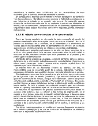 subordinada al objetivo pero condicionada por las características de cada
estudiante y por el contexto en que se desarrolla el proceso.
En consecuencia, decimos que el método es función del objetivo, del contenido
y de las condiciones. Del objetivo porque encierra la habilidad generalizadora la
que determina al método en su aspecto más general; del contenido, porque
expresa la habilidad en cada una de las acciones y operaciones inherentes al
mismo; y de las condiciones, porque cada una de las acciones y operaciones se
singulariza en cada escolar de acuerdo con su nivel de partida, gustos, intereses y
motivaciones.
5.4.4 El método como estructura de la comunicación.
Como ya hemos estudiado en otra parte de esta monografía el estudio del
proceso docente-educativo no se agota con el concepto de actividad. Aunque el
proceso se manifiesta en la actividad, en el aprendizaje y la enseñanza, su
esencia está en las relaciones entre los componentes del proceso, en sus leyes,
que contienen, en ultima instancia, las relaciones inherentes a la Didáctica.
El método como estructura del proceso no es sólo, por tanto, estructura de la
actividad, sino que el mismo debe expresar, en un mayor nivel de profundidad, la
estructura de las relaciones sociales que están presentes en el proceso y en
primer lugar en la comunicación.
El método, como categoría pedagógica, contendrá por tanto, como se conoce
de la teoría de la información, todos los conceptos y regularidades inherentes a la
misma, como pueden ser: emisor, receptor, medio, empatía, papel dinámico del
sujeto receptor de la información, etcétera.
El método tiene en las relaciones sociales su esencia, por ello, es
imprescindible, para su desarrollo, partir de la cultura, tradiciones, vivencias y
necesidades del escolar que posibiliten denotar y connotar el contenido a asimilar.
El método como estructura de la comunicación y la actividad está condicionado
por la lógica del objeto de estudio (contenido), cuya estructura influye en cierto
grado en la estructura del método, aunque no se identifican. Esto es así porque
en función del objetivo, dicho contenido se "humaniza", en el método, de acuerdo
con los intereses y gustos del alumno, aunque lo objetivo del objeto se refleja en
buena medida. Es decir el método, es función del contenido, pero subordinados
ambos al objetivo y condicionados por las características de cada estudiante.
En resumen, la organización del proceso docente-educativo pasa desde los
aspectos más externos, que se refieren a las formas de organización, en el
espacio y en el tiempo, como son la relación profesor-alumnos, el lapso de cada
periodo de actividades docentes, la estructura temporal de cada una de las partes
de la clase en introducción, desarrollo y conclusiones; a otras más internas, que
se manifiesten en el método, como son los que devienen de la estructura de la
actividad o de la comunicación, determinados por el objetivo, el contenido y las
condiciones.
Por último, queremos analizar un posible error que con frecuencia se observa
en la literatura pedagógica y es que se confunden los conceptos de método y
forma con el de proceso docente-educativo.
 