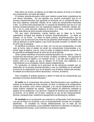 Este último es el todo, el sistema, es el objeto de estudio, la forma y el método
son componentes, son parte del objeto.
El proceso docente-educativo como gran sistema puede tener subsistemas de
una misma naturaleza. Así por ejemplo una carrera universitaria que es un
proceso docente-educativo que garantiza la formación de un profesional tiene, a
ese nivel, objetivos, contenido, método, en fin, todos los componentes inherentes
a ella. La carrera está compuesta por un conjunto de disciplinas que son a su vez
proceso docente-educativo con sus respectivos objetivos, contenido, método, etc.
Así, y de un modo derivado, llegamos al tema, a la clase, a la tarea docente,
célula, esta última de dicho proceso docente-educativo.
Por esa razón discrepamos cuando leemos que la clase es la forma
organizativa principal que adopta el proceso docente-educativo. La clase es
proceso, no es forma. La clase es aquel proceso docente-educativo que se
organiza, que se estructura de modo tal que garantiza determinados resultados en
aras de alcanzar un cierto objetivo y que como tal puede constituir un eslabón vital
en el fin que se persigue.
El identificar el proceso, como un todo, con uno de sus componentes, en este
caso la forma, tiene el peligro de obviar los componentes fundamentales y en
primer lugar el objetivo, que es, como se sabe, la categoría rectora, porque en él
se concreta la necesidad social, la razón de ser de la escuela.
Otros autores identifican el proceso docente-educativo con el método. Este es
la estructura del proceso, pero no es el todo, el objeto, el sistema. Por supuesto el
método responde al objetivo, con carácter de ley, y por ello está implícito en el
mismo, pero no lo agota, ya que su relación no es lineal, sino dialéctica y su
interinfluencia no es inmediata y tienen relativa independencia.
En conclusión, el método es la estructura de las relaciones sociales que se
desarrollan en el proceso docente-educativo y que se manifiestan en la actividad,
la forma es la organización que en el espacio y en el tiempo adopta ese proceso.
El método es la estructura interna del proceso; la forma, la externa.
Para completar el análisis pasemos a definir el resto de los componentes que
participan el proceso docente-educativo.
El medio es el componente del proceso docente-educativo que manifiesta el
método en el desarrollo de dicho proceso, es decir, el método es la configuración
interna del proceso como hemos estudiado y se vincula dialécticamente con el
medio externo mediante los medios. Cada método se exterioriza mediante la
palabra de los profesores y los alumnos, mediante la escritura que desarrollan en
el pizarrón, en la libreta, en el texto, mediante el uso de los retroproyectores,
láminas, transparencias, mediante el equipamiento de laboratorios, etcétera.
El resultado es el componente que expresa la configuración final del proceso
una que el mismo ha concluido y que no necesariamente coincide con el objetivo
planificado. El resultado se vincula dialécticamente con el resto de los
componentes ya estudiados y que posibilitan determinar la eficiencia, la eficacia y
la efectividad del proceso, como veremos en el próximo capítulo.
 