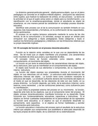 La dinámica general-particular-general; objeto-persona-objeto, que en el plano
pedagógico se concreta en el objetivo-método-objetivo; presupone las relaciones
entre sujetos, que implican la realización de ambos, en ese proceso. La teoría de
la actividad en el que el sujeto actúa sobre un objeto para su transformación, y su
identificación con la enseñanza-aprendizaje, donde el estudiante es objeto de
enseñanza, es una manera parcial de caracterizar el complejo proceso docente-
educativo.
Identificar este proceso con el de la comunicación es también limitarlo en sus
aspectos más trascendentes y formativos, en la conformación de las capacidades,
de los sentimientos.
El proceso no se explica tampoco solamente mediante la suma de las dos
teorías, la de la comunicación y la actividad, aunque se apoye en ambas para
enriquecer sus categorías y leyes pedagógicas. Estas categorías y leyes sí
explican los fenómenos pedagógicos y didácticos con las limitaciones relativas que
su propio desarrollo implican.
5.6 El concepto de función en el proceso docente-educativo.
Función es la relación entre variables en la que una es dependiente de las
otras. De tal modo que un objeto manifiesta una propiedad, una característica
como resultado de otras que posee y que depende de ellas.
El concepto mismo de función entendido como relación, define el
comportamiento, el movimiento del objeto.
La función es por tanto la exteriorización de características internas del objeto,
de su estructura, pero que se manifiestan en el comportamiento del objeto.
El objeto será función de sus elementos o componentes, de su organización
interna: estructura.
La función del objeto expresa sus propiedades durante el movimiento del
objeto, en sus relaciones con el medio. La estructura está determinada por las
relaciones internas del objeto. La función tiene como condición necesaria la
estructura del objeto. La condición suficiente deviene del movimiento del objeto en
el medio en que se desarrolla, de las relaciones de este con ese medio, en su
propia dinámica. La función depende, por tanto, de la estructura (interna), como
esencia, como necesidad; y de las condiciones (externas), como suficiencia para
su manifestación.
Lo que indica la propiedad externa del proceso en su movimiento: la función,
depende ante todo de los objetivos, que es el componente rector del proceso. El
objeto, proceso docente-educativo, manifiesta funciones en su desarrollo. Estas
funciones son, fundamentalmente, educativas, capacitivas e instructivas. Si el
objetivo es formar cualidades trascendentes en la personalidad de los egresados
su función será educativa; si el objetivo es que el estudiante desarrolle su
pensamiento, será capacitiva; si el objetivo es formar habilidades y asimilar
conocimientos será instructiva.
La función educativa o instructiva del proceso será el resultado de la estructura
interna que adopten sus componentes que posibilitará el adecuado desarrollo de
las leyes propias de dicho objeto, de su extensión de su sistematización.
 